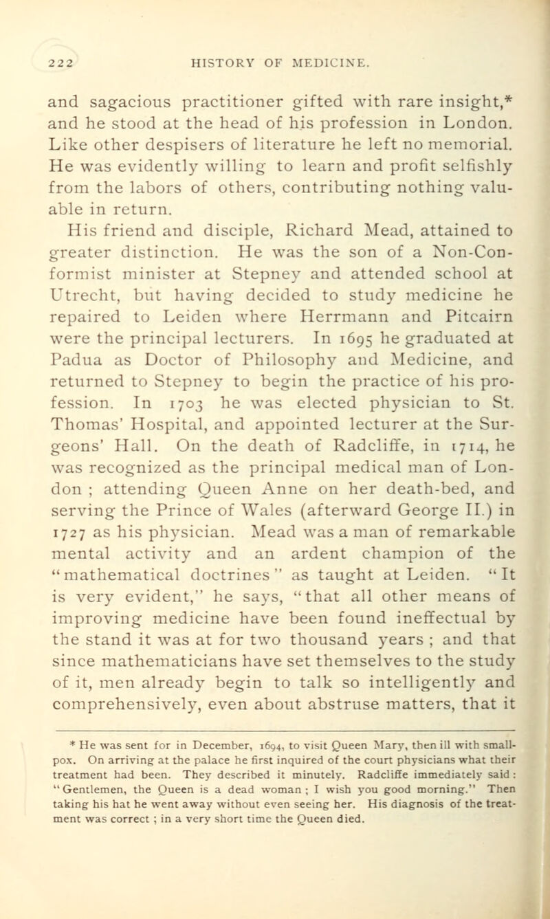 and sagacious practitioner gifted with rare insight,* and he stood at the head of his profession in London. Like other despisers of literature he left no memorial. He was evidently willing to learn and profit selfishly from the labors of others, contributing nothing valu- able in return. His friend and disciple, Richard Mead, attained to greater distinction. He was the son of a Non-Con- formist minister at Stepney and attended school at Utrecht, but having decided to study medicine he repaired to Leiden where Herrmann and Pitcairn were the principal lecturers. In 1695 he graduated at Padua as Doctor of Philosophy and Medicine, and returned to Stepney to begin the practice of his pro- fession. In 1703 he was elected physician to St. Thomas' Hospital, and appointed lecturer at the Sur- geons' Hall. On the death of Radcliffe, in 1714, he was recognized as the principal medical man of Lon- don ; attending Queen Anne on her death-bed, and serving the Prince of Wales (afterward George II.) in 1727 as his physician. Mead was a man of remarkable mental activity and an ardent champion of the mathematical doctrines as taught at Leiden. It is very evident, he says, that all other means of improving medicine have been found ineffectual by the stand it was at for two thousand years ; and that since mathematicians have set themselves to the study of it, men already begin to talk so intelligently and comprehensively, even about abstruse matters, that it * He was sent for in December, 1694, to visit Queen Mary, then ill with small- pox. On arriving at the palace he first inquired of the court physicians what their treatment had been. They described it minutely. Radcliffe immediately said : Gentlemen, the Queen is a dead woman; I wish you good morning. Then taking his hat he went away without even seeing her. His diagnosis of the treat- ment was correct ; in a very short time the Queen died.