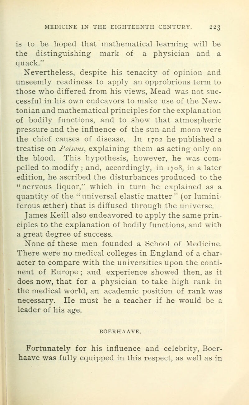 is to be hoped that mathematical learning will be the distinguishing mark of a physician and a quack. Nevertheless, despite his tenacity of opinion and unseemly readiness to apply an opprobrious term to those who differed from his views, Mead was not suc- cessful in his own endeavors to make use of the New- tonian and mathematical principles for the explanation of bodily functions, and to show that atmospheric pressure and the influence of the sun and moon were the chief causes of disease. In 1702 he published a treatise on Poisons, explaining them as acting only on the blood. This hypothesis, however, he was com^- pelled to modify ; and, accordingly, in 1708, in a later edition, he ascribed the disturbances produced to the nervous liquor, which in turn he explained as a quantity of the  universal elastic matter  (or lumini- ferous aether) that is diffused through the universe. James Keill also endeavored to apply the same prin- ciples to the explanation of bodily functions, and with a great degree of success. None of these men founded a School of Medicine. There were no medical colleges in England of a char- acter to compare with the universities upon the conti- nent of Europe ; and experience showed then, as it does now, that for a physician to take high rank in the medical world, an academic position of rank was necessary. He must be a teacher if he would be a leader of his age. BOERHAAVE, Fortunately for his influence and celebrity, Boer- haave was fully equipped in this respect, as well as in