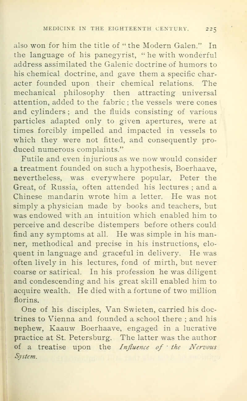 also won for him the title of the Modern Galen. In the language of his panegyrist,  he with wonderful address assimilated the Galenic doctrine of humors to his chemical doctrine, and gave them a specific char- acter founded upon their chemical relations. The mechanical philosophy then attracting universal attention, added to the fabric ; the vessels were cones and cylinders ; and the fluids consisting of various particles adapted only to given apertures, were at times forcibly impelled and impacted in vessels to which they were not fitted, and consequently pro- duced numerous complaints. Futile and even injurious as we now would consider a treatment founded on such a hypothesis, Boerhaave, nevertheless, was everywhere popular. Peter the Great, of Russia, often attended his lectures ; and a Chinese mandarin wrote him a letter. He was not simply a physician made by books and teachers, but was endowed with an intuition which enabled him to perceive and describe distempers before others could find any s5'mptoms at all. He was simple in his man- ner, methodical and precise in his instructions, elo- quent in language and graceful in delivery. He was often lively in his lectures, fond of mirth, but never coarse or satirical. In his profession he was diligent and condescending and his great skill enabled him to acquire wealth. He died with a fortune of two million florins. One of his disciples. Van Swieten, carried his doc- trines to Vienna and founded a school there ; and his nephew, Kaauw Boerhaave, engaged in a lucrative practice at St. Petersburg. The latter was the author of a treatise upon the Influence of  the Nervous System.