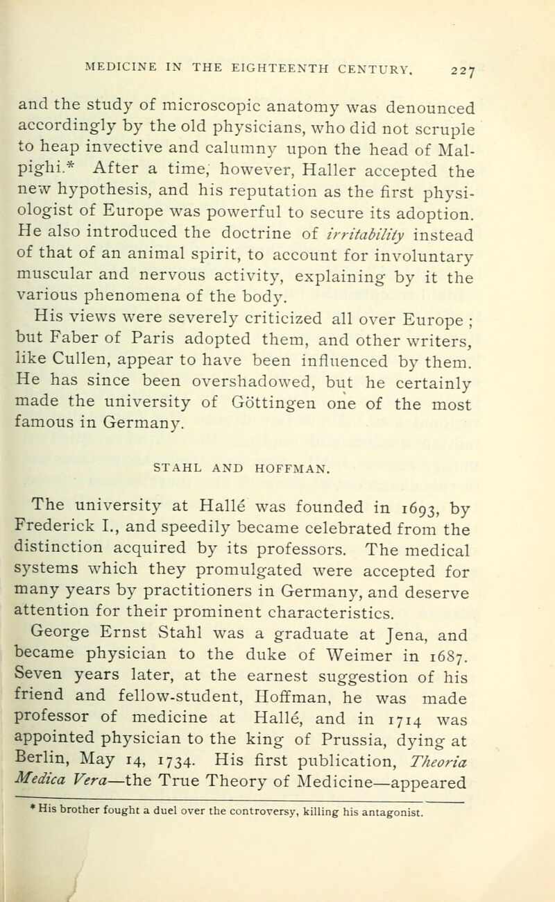 and the study of microscopic anatomy was denounced accordingly by the old physicians, who did not scruple to heap invective and calumny upon the head of Mal- pighi.* After a time, however, Haller accepted the new hypothesis, and his reputation as the first physi- ologist of Europe was powerful to secure its adoption. He also introduced the doctrine of irritability instead of that of an animal spirit, to account for involuntary muscular and nervous activity, explaining by it the various phenomena of the body. His views were severely criticized all over Europe ; but Faber of Paris adopted them, and other writers, like Cullen, appear to have been influenced by them. He has since been overshadowed, but he certainly made the university of Gottingen one of the most famous in Germany. STAHL AND HOFFMAN. The university at Halle was founded in 1693, by Frederick I., and speedily became celebrated from the distinction acquired by its professors. The medical systems which they promulgated were accepted for many years by practitioners in Germany, and deserve attention for their prominent characteristics. George Ernst vStahl was a graduate at Jena, and became physician to the duke of Weimer in 1687. Seven years later, at the earnest suggestion of his friend and fellow-student, Hoffman, he was made professor of medicine at Halle, and in 1714 was appointed physician to the king of Prussia, dying at Berlin, May 14, 1734. His first publication, Theoria Medica Vera—the True Theory of Medicine—appeared * His brother fought a duel over the controversy, killing his antagonist.