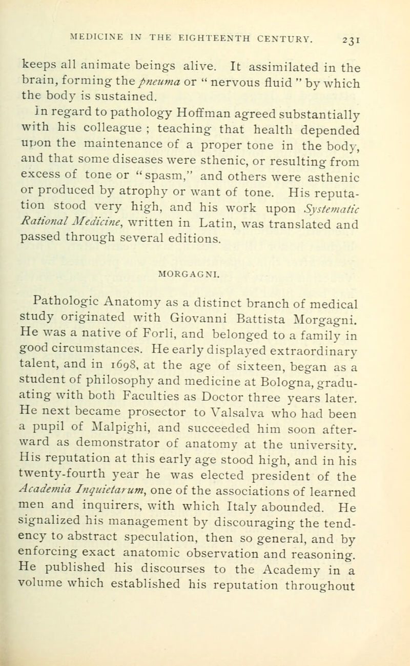 keeps all animate beings alive. It assimilated in the brain, forming \\i% pneuma or  nervous fluid  by which the body is sustained. in regard to pathology Hoffman agreed substantially with his colleague ; teaching that health depended upon the maintenance of a proper tone in the body, and that some diseases were sthenic, or resulting from excess of tone or spasm, and others were asthenic or produced by atrophy or want of tone. His reputa- tion stood very high, and his work upon Systematic Rational Aledicine, written in Latin, was translated and passed through several editions. MORGAGNI. Pathologic Anatomy as a distinct branch of medical study originated with Giovanni Battista Morgagni. He was a native of Forli, and belonged to a family in good circumstances. He early displayed extraordinary talent, and in 1698, at the age of sixteen, began as a student of philosophy and medicine at Bologna, gradu- ating with both Faculties as Doctor three years later. He next became prosector to Valsalva who had been a pupil of Malpighi, and succeeded him soon after- ward as demonstrator of anatomy at the university. His reputation at this early age stood high, and in his twenty-fourth year he was elected president of the Academia Inquietarum, one of the associations of learned men and inquirers, with which Italy abounded. He signalized his management by discouraging the tend- ency to abstract speculation, then so general, and by enforcing exact anatomic observation and reasoning. He published his discourses to the Academy in a volume which established his reputation throughout