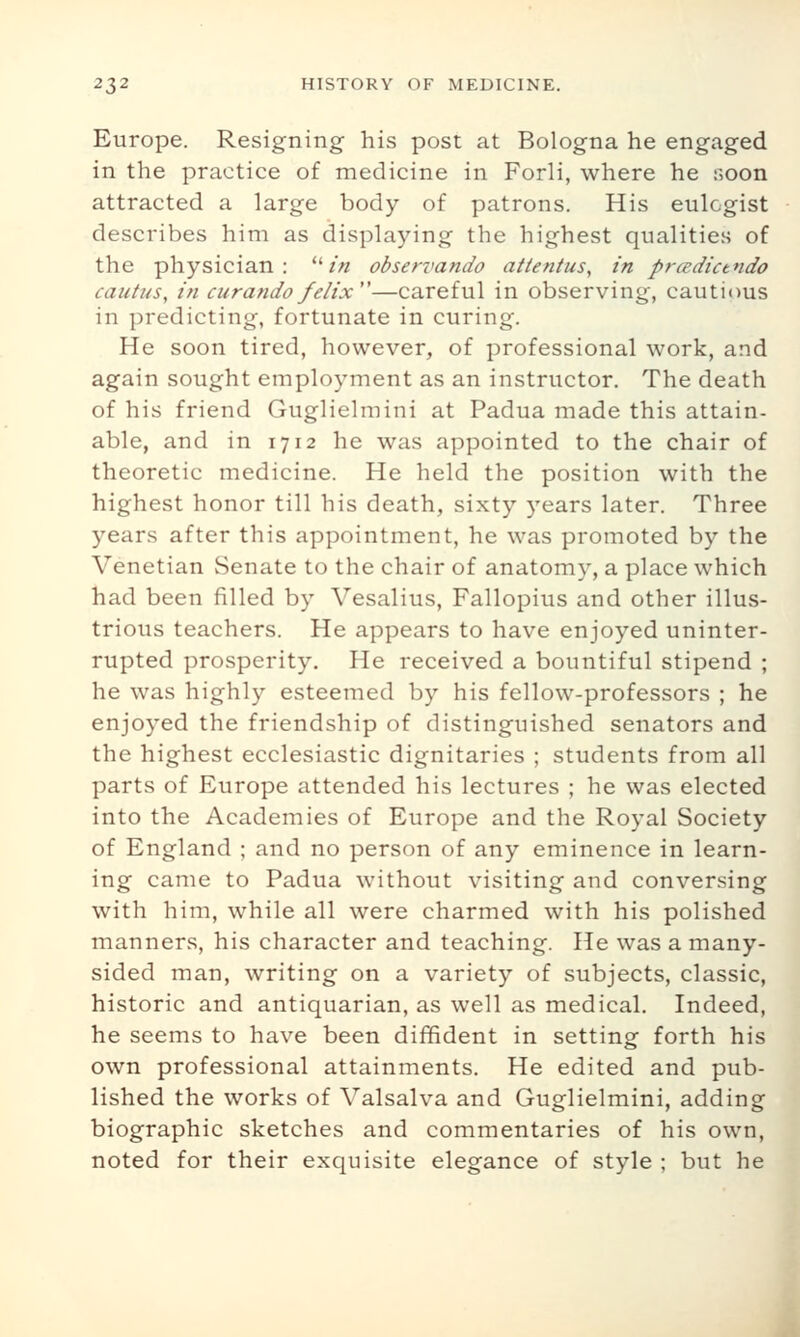 Europe. Resigning his post at Bologna he engaged in the practice of medicine in Forli, where he r,oon attracted a large body of patrons. His eulogist describes him as displaying the highest qualities of the physician: /'« observando attentus^ in prcedictndo cautus, in curando felix—careful in observing, cautious in predicting, fortunate in curing. He soon tired, however, of professional work, and again sought employment as an instructor. The death of his friend Guglielmini at Padua made this attain- able, and in 1712 he was appointed to the chair of theoretic medicine. He held the position with the highest honor till his death, sixty years later. Three years after this appointment, he was promoted by the Venetian Senate to the chair of anatomy, a place which had been filled by Vesalius, Fallopius and other illus- trious teachers. He appears to have enjoyed uninter- rupted prosperity. He received a bountiful stipend ; he was highly esteemed by his fellow-professors ; he enjoyed the friendship of distinguished senators and the highest ecclesiastic dignitaries ; students from all parts of Europe attended his lectures ; he was elected into the Academies of Europe and the Royal Society of England ; and no person of any eminence in learn- ing came to Padua without visiting and conversing with him, while all were charmed with his polished manners, his character and teaching. He was a many- sided man, writing on a variety of subjects, classic, historic and antiquarian, as well as medical. Indeed, he seems to have been diffident in setting forth his own professional attainments. He edited and pub- lished the works of Valsalva and Guglielmini, adding biographic sketches and commentaries of his own, noted for their exquisite elegance of style ; but he