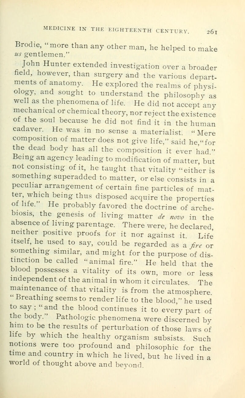 Brodie, -more than any other man, he helped to make us gentlemen. John Hunter extended investigation over a broader field, however, than surgery and the various depart- ments of anatomy. He explored the realms of physi- ology, and sought to understand the philosophy as well as the phenomena of life. He did not accept any mechanical or chemical theory, nor reject the existence of the soul because he did not find it in the human cadaver. He was in no sense a materialist.  Mere composition of matter does not give life, said he,for the dead body has all the composition it ever had  Being an agency leading to modification of matter but not consisting of it, he taught that vitality either is something superadded to matter, or else consists in a peculiar arrangement of certain fine particles of mat- ter, which being thus disposed acquire the properties of life. He probably favored the doctrine of arche- biosis, the genesis of living matter de novo in the absence of living parentage. There were, he declared neither positive proofs for it nor against it Life Itself, he used to say, could be regarded as a fire or something similar, and might for the purpose of dis- tinction be called animal fire. He held that the blood possesses a vitality of its own, more or less independent of the animal in whom it circulates The maintenance of that vitality is from the atmosphere  Breathing seems to render life to the blood, he used to say ; and the blood continues it to every part of the body. Pathologic phenomena were discerned by him to be the results of perturbation of those laws of life by which the healthy organism subsists. Such notions were too profound and philosophic for the time and country in which he lived, but he lived in a world of thought above and beyond.