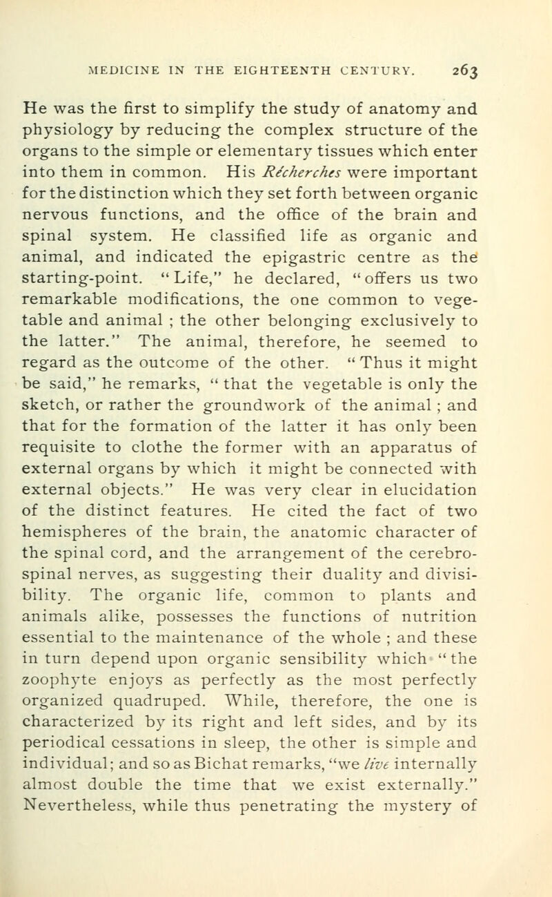 He was the first to simplify the study of anatomy and physiology by reducing the complex structure of the organs to the simple or elementary tissues which enter into them in common. His Re'cherches were important for the distinction which they set forth between organic nervous functions, and the office of the brain and spinal system. He classified life as organic and animal, and indicated the epigastric centre as the starting-point. Life, he declared, offers us two remarkable modifications, the one common to vege- table and animal ; the other belonging exclusively to the latter. The animal, therefore, he seemed to regard as the outcome of the other. Thus it might be said, he remarks,  that the vegetable is only the sketch, or rather the groundwork of the animal; and that for the formation of the latter it has only been requisite to clothe the former with an apparatus of external organs by which it might be connected with external objects. He was very clear in elucidation of the distinct features. He cited the fact of two hemispheres of the brain, the anatomic character of the spinal cord, and the arrangement of the cerebro- spinal nerves, as suggesting their duality and divisi- bility. The organic life, common to plants and animals alike, possesses the functions of nutrition essential to the maintenance of the whole ; and these in turn depend upon organic sensibility which  the zoophyte enjoys as perfectly as the most perfectly organized quadruped. While, therefore, the one is characterized by its right and left sides, and by its periodical cessations in sleep, the other is simple and individual; and so as Bichat remarks, we live internally almost double the time that we exist externally. Nevertheless, while thus penetrating the mystery of