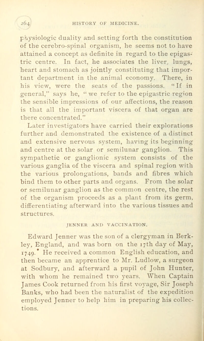 physiologic duality and setting forth the constitution of the cerebro-spinal organism, he seems not to have attained a concept as definite in regard to the epigas- tric centre. In fact, he associates the liver, lungs, heart and stomach as jointly constituting that impor- tant department in the animal economy. There, in his view, were the seats of the passions. If in general, says he,  we refer to the epigastric region the sensible impressions of our affections, the reason is that all the important viscera of that organ are there concentrated. Later investigators have carried their explorations further and demonstrated the existence of a distinct and extensive nervous system, having its beginning and centre at the solar or semilunar ganglion. This sympathetic or ganglionic system consists of the various ganglia of the viscera and spinal region with the various prolongations, bands and fibres which bind them to other parts and organs. From the solar or semilunar ganglion as the common centre, the rest of the organism proceeds as a plant from its germ, differentiating afterward into the various tissues and structures. JENNER AND VACCINATION. Edward Jenner was the son of a clergyman in Berk- ley, England, and was born on the 17th day of May, 1749.* He received a common English education, and then became an apprentice to Mr. Ludlow, a surgeon at Sodbury, and afterward a pupil of John Hunter, with whom he remained two years. When Captain James Cook returned from his first voyage, Sir Joseph Banks, who had been the naturalist of the expedition employed Jenner to help him in preparing his collec- tions.