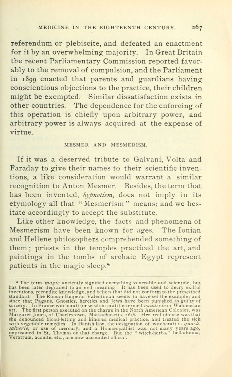 referendum or plebiscite, and defeated an enactment for it by an overwhelming majority. In Great Britain the recent Parliamentary Commission reported favor- ably to the removal of compulsion, and the Parliament in 1899 enacted that parents and guardians having conscientious objections to the practice, their children might be exempted. Similar dissatisfaction exists in other countries. The dependence for the enforcing of this operation is chiefly upon arbitrary power, and arbitrary power is always acquired at the expense of virtue. MESMER AND MESMERISM. If it was a deserved tribute to Galvani, Volta and Faraday to give their names to their scientific inven- tions, a like consideration would warrant a similar recognition to Anton ]\Iesmer. Besides, the term that has been invented, hypnotism^ does not imply in its etymolog}' all that  Mesmerism  means; and we hes- itate accordingly to accept the substitute. Like other knowledge, the facts and phenomena of Mesmerism have been known for ages. The Ionian and Hellene philosophers comprehended something of them ; priests in the temples practiced the art, and paintings in the tombs of archaic Egypt represent patients in the magic sleep.* * The term magic anciently signified everything venerable and scientific, but has been later degraded to an evil meaning It has been used to decry skilful inventions, recondite knowledge, and belieis that did not conform to the prescribed standard. The Roman Emperor Valentinian seems to have set the e.\ample ; and since that Pagans, Gnostics, heretics and Jews have been punished as guilty of sorcery. In France witchcraft (or wisdom-craft) is termed vauderie or Waldensian art. The first person executed on the charge in the North American Colonies, was Margaret Jones, of Charlestown, Massachusetts. 1636. Her real offense was that she denounced blood-letting and kindred medical practice, and treated the sick with vegetable remedies In Danish law. the designation of witchcraft is quack- sah'erie, or use of mercury, and a Homoeopathist was, not many years ago, imprisoned in St. Thomas on that charge. But the  witch-herbs, belladonna, Veratrum, aconite, etc., are now accounted official.