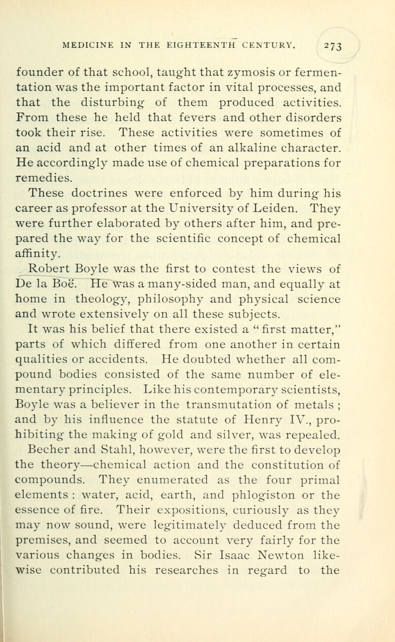 founder of that school, taught that zymosis or fermen- tation was the important factor in vital processes, and that the disturbing of them produced activities. From these he held that fevers and other disorders took their rise. These activities were sometimes of an acid and at other times of an alkaline character. He accordingly made use of chemical preparations for remedies. These doctrines were enforced by him during his career as professor at the University of Leiden. They were further elaborated by others after him, and pre- pared the way for the scientific concept of chemical affinity. ^Jlobert Boyle was the first to contest the views of De la Boe. He was a many-sided man, and equally at home in theology, philosophy and physical science and wrote extensively on all these subjects. It was his belief that there existed a  first matter, parts of which differed from one another in certain qualities or accidents. He doubted whether all com- pound bodies consisted of the same number of ele- mentary principles. Like his contemporary scientists, Boyle was a believer in the transmutation of metals ; and by his influence the statute of Henry IV., pro- hibiting the making of gold and silver, was repealed. Becher and Stahl, however, were the first to develop the theory—chemical action and the constitution of compounds. They enumerated as the four primal elements : water, acid, earth, and phlogiston or the essence of fire. Their expositions, curiously as they may now sound, were legitimately deduced from the premises, and seemed to account very fairly for the various changes in bodies. Sir Isaac Newton like- wise contributed his researches in regard to the