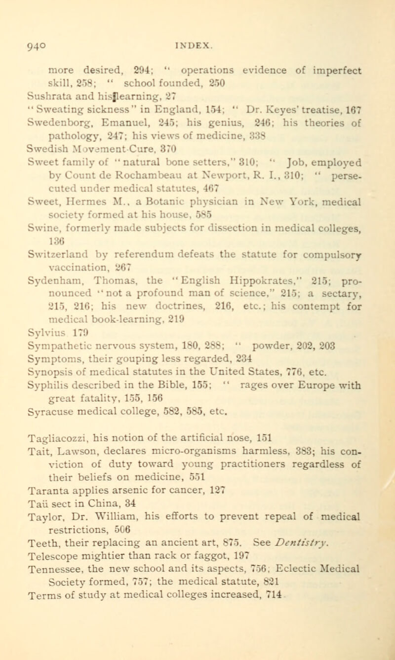 more desired, 294;  operations evidence of imperfect skill, 258;  school founded, 250 Sushrata and hisjlearning, 27  Sweating sickness in England, 154;  Dr. Keyes' treatise, 167 Swedenborg, Emanuel, 245; his genius, 246; his theories of pathology, 247; his views of medicine, 338 Swedish Movement-Cure. 370 Sweet family of natural bone setters, 310;  Job, employed by Count de Rochambeau at Newport, R. I., 310;  perse- cuted under medical statutes, 467 Sweet, Hermes M.. a Botanic physician in New York, medical society formed at his house, 585 Swine, formerly made subjects for dissection in medical colleges, 136 Switzerland by referendum defeats the statute for compulsory vaccination, 267 Sydenham, Thomas, the English Hippokrates, 215; pro- nounced  not a profound man of science. 215; a sectary, 215, 216; his new doctrines, 216, etc.; his contempt for medical book-learning, 219 Sylvius 179 Sympathetic nervous system, 180, 288;  powder, 202, 203 Symptoms, their gouping less regarded, 234 Synopsis of medical statutes in the United States, 776, etc. Syphilis described in the Bible, 155;  rages over Europe with great fatality, 155, 156 Syracuse medical college, 582, 585, etc. Tagliacozzi, his notion of the artificial nose, 151 Tait, Lawson, declares micro-organisms harmless, 383; his con- viction of duty toward young practitioners regardless of their beliefs on medicine, 551 Taranta applies arsenic for cancer, 127 Tail sect in China, 34 Taylor. Dr. William, his efforts to prevent repeal of medical restrictions, 506 Teeth, their replacing an ancient art, 875. See Dentistry. Telescope mightier than rack or faggot, 197 Tennessee, the new school and its aspects, 756, Eclectic Medical Society formed, 757; the medical statute, 821 Terms of study at medical colleges increased, 714.