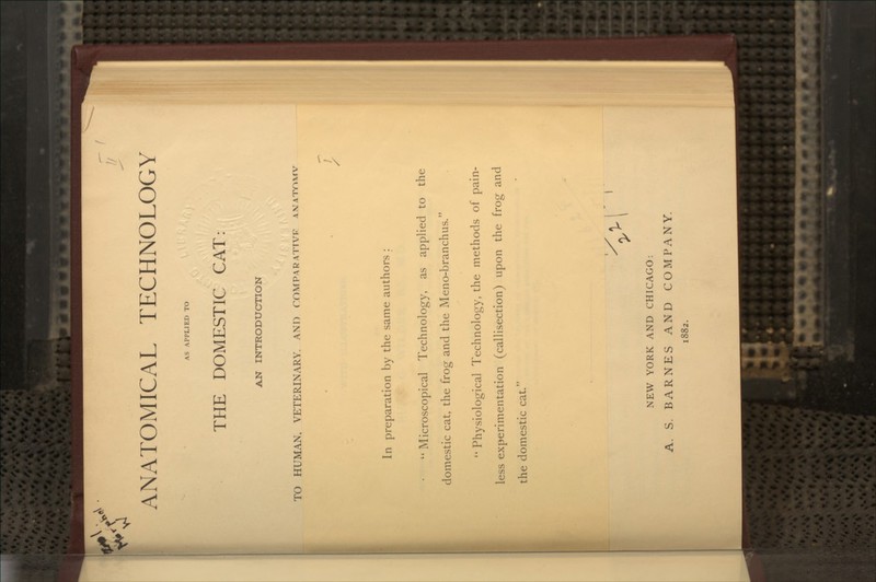 ANATOMICAL TECHNOLOGY AS APPLIED TO THE DOMESTIC CAT AN INTRODUCTION TO HUMAN, VETERINARY. AND rOMPARATTVF amat^x^v > In preparation by the same authors :  Microscopical Technology, as applied to the domestic cat, the frog and the Meno-branchus. '* Physiological Technology, the methods of pain- less experimentation (callisection) upon the frog and the domestic cat. NEW YORK AND CHICAGO: A. S. BARNES AND COMPANY. 1882.