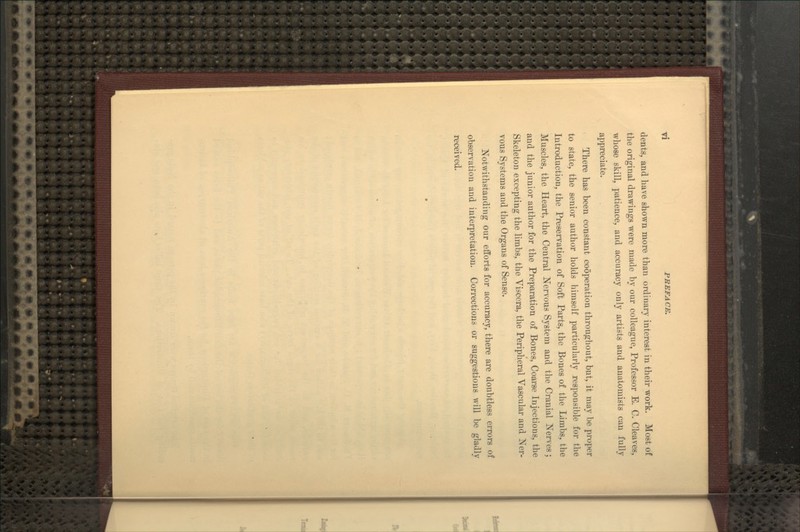 dents, and have shown more than ordinary interest in their work. Most of the original drawings were made by our colleague, Professor E. C. Cleaves, whose skill, patience, and accuracy only artists and anatomists can fully appreciate. There has been constant cooperation throughout, but, it may be proper to state, the senior author holds himself particularly responsible for the Introduction, the Preservation of Soft Parts, the Bones of the Limbs, the Muscles, the Heart, the Central Nervous System and the Cranial Nerves; and the junior author for the Preparation of Bones, Coarse Injections, the Skeleton excepting the limbs, the Viscera, the Peripheral Vascular and Ner- vous Systems and the Organs of Sense. Notwithstanding our efforts for accuracy, there are doubtless errors of observation and interpretation. Corrections or suggestions will be gladly received.