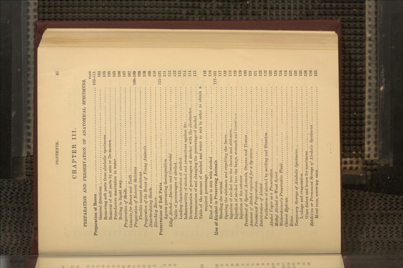 CHAPTER III. PREPARATION AND PRESERVATION OF ANATOMICAL SPECIMENS. PAGE Preparation of Bones 103-111 General directions 103 Removing soft parts from alcoholic specimens 105 Removal of soft parts by ants or De: mestes 105 Putrefactive maceration in water 105 Uoiling in liquid soap 106 Preparation of Skulls 107 CemenUfor Bones and Teeth 107 Preparation of Natural Skeletons 108-109 Flexible natural skeletons 109 Preparatifm of the Bones of Young Animals 109 Disarticulating Skulls 109 Blenching Bones 110 Preservation of Soft Parts 111-131 Agents preventing decomposition Ill Ethyl Alcohol—Absolute and Commercial 113 Table of percentages of alcohol 112 Leading characteristics of alcohol 113 Inflammability of alcohol and precautions against fire 114 Determination of percentages of alcohol with the alcoometer 114 Determination of and changing the percentage of alcohol 115 Table of the amount of alcohol and water to mix in order to obtain a required percentage 116 Kind of water to mix with alcohol 116 Use of Alcohol in Preserving Animals 117-131 Bleeding the animal 117 Opening the abdomen and expelling the faeces 118 Injection of alcohol into the thorax and abdomen 118 Injection of alcohol into the lungs, stomach and intestln-s 119 Injection of the arteries 119 Treatment of Special Animals, Organs and I'issues 120 Amount of Alcohol required for a Specimen 121 Provisional Preparations 121 Deterioration of Alcohol 122 Purification of alcohol by settling and filtration 132 Alcohol Vapor as a Preservatice 123 Methyl Alcohol or Wood Spirit 124 Wickersheimer's Preservative Fluid 124 Chloral Hydrate 124 Brine 125 Temporary Storage of Alcoholic Specimens... 125 L:;akage and evaporation 135 Glass dishes and boxes for specimens 126 Exhibition or Permanent Storage of Alcoholic Specimens 126 Metal cans, screw-tpp cans 126