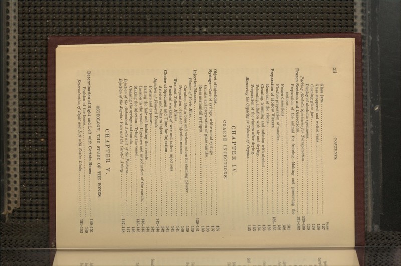 PASB Glass jars 127 Glass stoppered and welted vials 128 Cleaning glass jars 128 Display of alcoholic specimens 129 Packing Alcohol'.c Specimens for Transportation 129-130 Frozen Sections and Dissections 131-132 Preparation of the animal for freezing—Making and preserving the sections 131 Frozen dissections 133 Flexible preparation of muscles 132 Preparation of Hollow Viscera 132-135 Removal of the viscus 132 Cleaning, trimming and inflation with alcohol 133 Poisoning, inflation with air and drying 134 Preparation of the viscera after drying 135 Measuring t/ie Capacity or Volume of Organs 135 CHAPTER IV. COARSE INJECTIONS. Object of injections 137 Syringe—Care of syringe, white metal syringe 137 Canulas and preparation of glass canulae 138 Brass anatomical syringes 139 Injection Masses 139-141 Plaster of Paris Mass 139 Carmine, Berlin blue and various colors for staining plaster 139 Preparation of plaster injection masses 140 Wax and Tallow Masses 141 Practical working of wax and tallow injections 141 Choice of Specimen and Time for Injection 141 Arteries and veins to inject 142 Injection of Femoral Vessels 142-146 Posture and exposure 142 Parting the hair and isolating the vessels 143 Incision in the vessel—Ligatures and introduction of the canula 143-145 Making the injection—Tying the vessel 145-146 Cleaning the syringe and canula 146 Injection of the Abdominal Aorta and of tJic Postcava 147 Injection of the Jugular Vein and t/ie Carotid Artery 147-148 CHAPTER v. OSTEOLOGY, THE STUDY OF THE BONES. Determination of Right and Left with Certain Bones 149-151 Position of the bones 149 Determination of Right and L'ft with Entire Limbs 151-153