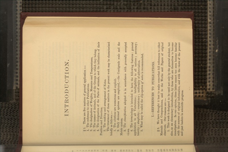 INTRODUCTION. § 1. There are five matters of general application :— 1. The reference to other Publications. 2. The designation of Weights, Measures and Temperatures. 3. The names of Animals, and of the Groups to which they belong. 4. The designation of the Parts of animals, and the indication of their Position and Direction. 5. The making and arrangement of Notes. The treatment of these matters in the present work may be characterized briefly as follows :— 1. The citations are numerous and explicit. 2. Only decimal systems are employed,—the Centigrade scale and the Metric system. 3. The classification adopted is in accordance with generally accepted views. 4. The terminology is intended to have the following features : general application to all Vertebrates ; intelligibility to all nations; accuracy; brevity ; simplicity ; consistency ; uniformity of abbreviation. 5. What may be called the slip-system of notes is recommended. I.—REFERENCES TO PUBLICATIONS. § 2. We have thought it best to make somewhat full references to other Manuals and Compendiums, and to the Works and Papers of original observers. Our reasons are :— 1. This work is designed to be used not only by the general student, but also, as an elementary introduction, by those who are themselves to become investigators. In our opinion, these latter cannot too soon become familiar with the sources of original information, and with the views of the present and past leaders in scientific progress.