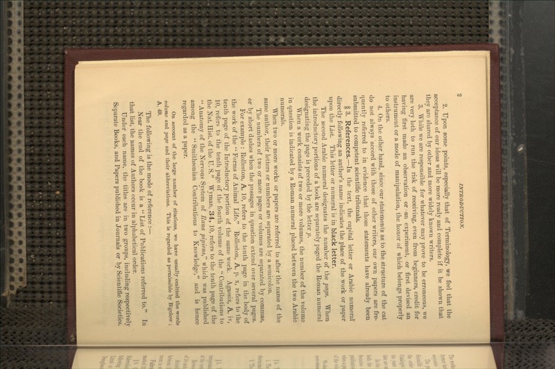 2. Upon some points, especially that of Terminology, we feel that the acceptance of our ideas will be more ready and complete if it be shown that they are shared by other and more widely known writers. 3. While we are responsible for whatever may prove to be erroneous, we are very loth to run the risk of receiving, even from beginners, credit for having first made an observation or an experiment, or first devised an instrument or a mode of manipulation, the honor of which belongs properly to others. 4. On the other hand, since our statements as to the structure of the cat do not always accord with those of other writers, our own papers are fre- quently referred to in evidence that those statements have already been submitted to competent scientific tribunals. § 3. References.—In the text, the capital letter or Arabic numeral' directly following an author's name indicates the place of the work or paper upon the List. This letter or numeral is in black letter. The second Arabic numeral designates the number of the page. When the introductory portions of a book are separately paged the Koman numeral designating the page is preceded by the letter p. When a work consists of two or more volumes, the number of the volume in question is indicated by a Roman numeral placed between the two Arabic numerals. When two or more works or papers are referred to after the name of the same author, their letters or numbers are separated by a semicolon. The numbers of two or more pages or volumes are separated by commas, or by short dashes when the passages in question extend over several pages. For example : Rolleston, A, 10, refers to the tenth page in the body of the work of the  Forms of Animal Life. Rolleston, A, p. x, refers to the tenth page of the Introductory portion of the same Avork. Agassiz, A, iv, 10, refers to the tenth page of the fourth volume of the '' Contributions to the Nat. Hist, of the U. S. Wyman, 34, 10, refers to the tenth page of the Anatomy of the Nervous System of Rana pipiens which was published among the  Smithsonian Contributions to Knowledge, and is hence regarded as a paper. On account of the large number of citations, we have usually omitted the words volume and page and their abbreviations. This is regarded as permissible by Bigelow ; A, 49. The following is the mode of reference :— Near the end of the book is a  List of Publications referred to. In that list, the names of Authors occur in alphabetical order. Under each name, the titles are in two groups, including respectively Separate Books, and Papers published in Journals or by Scientific Societies.