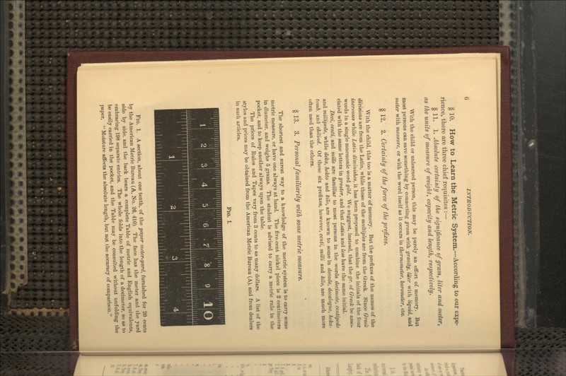 § 10. How to Learn the Metric System.—According to our expe- rience, there are three chief requisites :— § 11. 1. Absolute certainty of the significance of gram, liter and meter, as the units of measure of weight, capacity and length, respectively. With the child or unlearned person, this may be purely an effort of memory. But most persons can save something by connecting gram with gravity, liter with liquid, and meter with measure, or with the word itself as it occurs in themuymeter, barometer, etc. §12. 2. Certainty of the force of the prefixes. With the child, this too is a matter of memory. But the prefixes of the names of the divisions are from the Latin, while those of the multiples are from the Greek. Since O-reek increases while Latin diminishes, it has been proposed to combine the initials of the four words in a single mnemonic word gild. We suggest, instead, that the gr. of Q-reek be asso- ciated with the same letters in greater, and that Latin and less have the same initial. Deci, centi, and miUe are familiar to most persons in the words decimate, centipede and millipede, while deka, hekto and kilo, are known to some in decade, decalogue, heka- tomb, and chiliad. Of these six prefixes, however, centi, milli and kilo, are much more often used than the others. § 13. 3. Personal familiarity with some metric measure. The shortest and surest way to a knowledge of the metric system is to carry some metric measure, or have one always at hand. The five-cent nickel piece is 2 centimeters in diameter, and weighs 5 grams. The student is advised to carry a metric rule in the pocket, and to keep another always upon the table. The prices of Rules and Tapes vary from 3 cents to as many dollars. A list of the styles and prices may be obtained from the American Metric Bureau (A), and from dealers in such articles. Fl€k L iHH^^HHBa! Fig. 1. A section, about one tenth, of the paper meter-yard, furnished for 30 cents by the American Metric Bureau (A, No. 26, 410). The face has the meter and the yard side by side, and the back bears a complete Table of metric and English equivalents, embracing 198 separate entries. The whole folds into the length of a decimeter, so as to be easily carried in the pocket, and the Table may be consulted without unfolding the paper.  Moisture affects the absolute length, but not the accuracy of comparison.