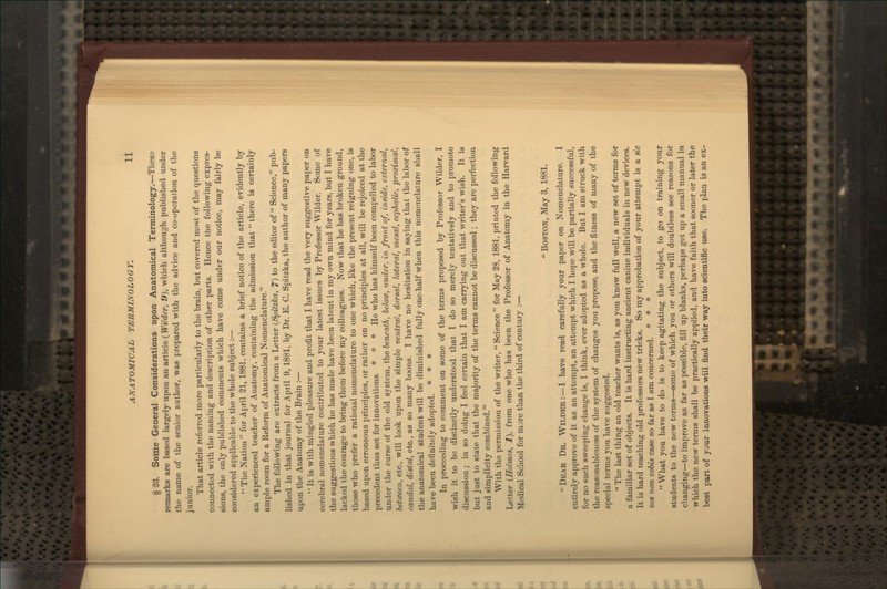 § 33. Some General Considerations upon Anatomical Terminology.—Tbesa remarks are based largely upon an article (Wilder, it), which although published under the name of the senior author, was prepared with the advice and co-operation of the Junior. That article referred more particularly to the brain, but covered most of the questions connected wth the naming and description of other parts. Hence the following expres- sions, the only published comments which have come under our notice, may fairly be considered applicable to the whole subject i—  The Nation  for April 21,1881, contains a brief notice of the article, evidently by an experienced teacher of Anatomy, containing the admission that  there is certainly ample room for a Reform of Anatomical Nomenclature. The following are extracts from a Letter {Spitzka, 7) to the editor of  Science, pub- lished in that journal for April 9,1881, by Dr. E. C. Spitzka, the author of many papers upon the Anatomy of the Brain :—  It is with mingled pleasure and profit that I have read the very suggestive paper on cerebral nomenclature contributed to your latest issues by Professor Wilder. Some of the suggestions which he has made have been latent in my own mind for years, but I have lacked the courage to bring them before my colleagues. Now that he has broken ground, those who prefer a rational nomenclature to one which, like the present reigning one, is based upon erroneous principles, or rather on no principles at all, will be rejoiced at the precedent thus set for innovations. * * * He who has himself been compelled to labor under the curse of the old system, the beneath, below, under, in front of, in»ide, external, between, etc., will look upon the simple ventral, dorsal, lateral, mesal, cephalic, proximal, caudal, distal, etc., as so many boons. I have no hesitation in saying that the labor of the anatomical student will be diminished fully one-half when this nomenclature sliall have been definitely adopted. * * * In proceeding to comment on some of the terms proposed by Professor Wilder, I wish it to be distinctly understood that I do so merely tentatively and to promote discussion ; in so doing I feel certain that I am carrying out that writer's wish. It is but just to state that the majority of the terms cannot be discussed ; they are perfection and simplicity combined. With the permission of the writer,  Science  for May 28, 1881, printed the following Letter (Holmes, 1), from one who has been the Professor of Anatomy in the Harvard Medical School for more than the third of century :—  Boston, May 3, 1881. Dear Dr. Wilder:—I have read carefully your paper on Nomenclature. I entirely approve of it as an attempt, an attempt which I hope will be partially successful, for no such sweeping change is, I think, ever adopted as a whole. But I am struck with the reasonableness of the system of changes you propose, and the fitness of many of the special terms you have suggested.  The last thing an old teacher wants is, as you know full well, a new set of terms for a familiar set of objects. It is hard instructing ancient canine individuals in new devices. It is hard teaching old proft^ssors new tricks. So my approbation of your attempt is a sic DOS non vobis case so far as I am concerned. * * *  What you have to do is to keep agitating the subject, to go on training your students to the new terms—some of which you or others will doubtless see reasons for changing—to improve as far as jwssible, fill up blanks, perhaps get up a small manual in which the new terms shall be practically applied, and have faith that sooner or later the best part of your innovations will find their way into scientific use. The plan is an ex-