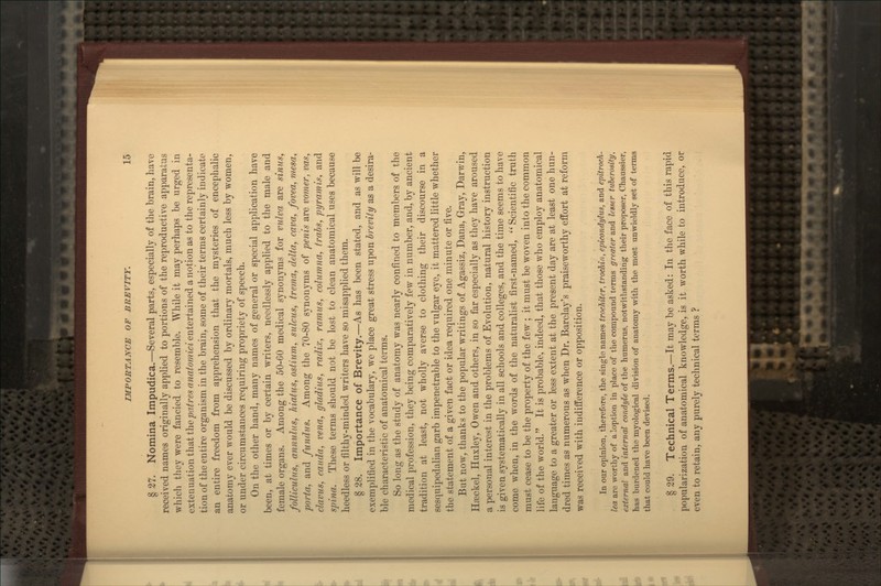 § 27. Nomina Impudica.—Several parts, especially of the brain, have received names originally applied to portions of the reproductive apparatus which they were fancied to resemble. While it may perhaps be urged in extenuation that the patres anatomici entertained a notion as to the representa- tion of the entire organism in the brain, some of their terms certainly indicate an entire freedom from apprehension that the mysteries of encephalic anatomy ever would be discussed by ordinary mortals, much less by women, or under circumstances requiring propriety of speech. On the other hand, many names of general or special application have been, at times or by certain writers, needlessly applied to the male and female organs. Among the 50-GO medical synonyms for vulva are simiSy folliculns, annulus, hiatus, ostium, sulcus, trema, delta, cava, fovea, mesa, porta, and fundus. Among the 70-80 synonyms of penis are vomer, vas, clavus, Cauda, vena, gladius, radix, ramus, columna, trahs, pyramis, and spina. These terms should not be lost to clean anatomical uses because heedless or filthy-minded writers have so misapplied them. § 28. Importance of Brevity.—As has been stated, and as will be exemplified in the vocabulary, we place gi'eat stress upon brevity as a desira- ble characteristic of anatomical terms. So long as the study of anatomy was nearly confined to members of the medical profession, they being comparatively few in number, and, by ancient tradition at least, not wholly averse to clothing their discourse in a sesquipedalian garb impenetrable to the vulgar eye, it mattered little whether the statement of a given fact or idea required one minute or five. But now, thanks to the popular writings of Agassiz, Dana, Gray, Darv/in, Haackel, Huxley, Owen and others, in so far especially as they have aroused a personal interest in the problems of Evolution, natural history instruction is given systematically in all schools and colleges, and the time seems to have come when, in the words of the naturalist first-named, Scientific truth must cease to be the property of the few ; it must be woven into the common life of the world. It is probable, indeed, that those who employ anatomical language to a greater or less extent at the present day are at least one hun- dred times as numerous as when Dr. Barclay's praiseworthy effort at reform was received with indifference or opposition. In our opinion, therefore, the single names trocMter, trocMn, epicondylus, and epitroch- lea are worthy of aloption in place of tlie compound terms greater and lesser tuberosity, external and internal condyle of the humerus, notwithstanding their proposer, Chaussier, has burdened the myological division of anatomy with the most unwieldly set of terms that could have been deviser!. § 29. Technical Terms.—It may be asked: In the face of this rapid popularization of anatomical knowledge, is it worth while to introduce, or even to retain, any purely technical terms ?