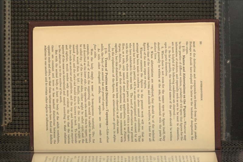 most of the derivatives and compounds are formed from the Latin gaster. Perhaps we should have adopted the latter as the technical designation for the organ. § 33. Names and Abbreviations on the Figures.—Whatever may be the practice of different writers, probably all will agree that figures for the information of students, and especially such as are to be used in dissection, are more helpful if the following conditions are observed:— 1. So far as possible, the technical names of the parts should be written upon the parts themselves. 2. Where there is not room for the names upon the figure itself, they should generally be written at the side, and connected with the parts by distinct lines. 3. When abbreviations are employed, they should be of the technical rather than of the vernacular terms, and should be uniform, at least for all figures of the same organ or region. Whoever examines the figures in the present work will see that an attempt has been made to conform to the above named conditions. That success has been only partial, will be at once anticipated and excused by all who have undertaken the same task. The need of abbreviation was greatest with the brain, where many distinct parts are crowded within a small space. Here, as a rule, only names of more general application, such as Fissura, Gyrus, Sulcus, etc., and their abbreviations, have been commenced with capitals ; but this distinction has not been observed in all other cases. In the explanations of the figures, the abbreviations are given in alpha- betical order. § 34. Terms of Position and Direction—Toponymy.—Like other solids, the body of an animal has six general aspects. As with other elongated solids, these aspects are two ends and four sides. Were the body simply a mass of homogeneous material, like, for example, an oval of wood, the supporting side would be called the hottonf, and described as the loiver side; the opposite side would then be upper, and be called top ; of the two other sides, either might be called right, and the opposite would then be left; finally, either of the two ends might be named front, and the other end would then be known as hach. To indicate the two ends as anterior and posterior, and the top and bottom as superior and inferior, would render only more evident the fact that the various aspects of the mass are determined and named according to their relations to the observer, or to the surface of tlie earth. But with the animal body, at least the body of the adult vertebrate, there are constant and more or less marked distinctions between the opposite ends and sides, so that these various aspects have fixed and definite relations to one another and to certain other objects or influences.