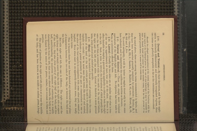 § 40. Dorsal and Ventral.—By their derivation, and by their appli- cation to distinctly differentiated and universally recognized regions, these two terms are perfectly acceptable so far as the vertebrates are concerned. Should the alleged correspondence of the ventral region of the Vertebrate with the tergal region of the Arthropod prove to be one of true homology, it may be desirable in time to discard dorsal and ventral for more suitable terms, but for the present, if on practical grounds alone, it seems well to retain them. As stated above, these are among the terms recommended in Quain, and they have been somewhat generally employed by anatomists ; Huxley, A, 1 ct seq.; Owen, A, III, 3 ; Sanders, 1; Hadlich 1, 97, note; Mivart, A, G9, B, 263 and 1, fere. To avoid ambiguity, it will be better to employ dorsal only in the sense here indicated, and to characterize the costiferous vertebrae as thoracic. § 41. Dextral and Sinistral. — These are simply more technical equivalents of the English right and left. No objection has been made to fhem, or substitutes offered for them. § 42. Lateral.—Usually the two sides are so similar that what is true of the one is, approximately at least, true also of the other. Hence it is often desirable to employ a general term applicable to either or both the right or the left. Such a term is lateral, the derivation of which properly indi- cates the fact that, as compared with the two ends or the top and bottom, the right and the left are the sides. Lateral is therefore a more general term, while dextral and sinistral are specific. § 43. Mesal.—In the restricted literal sense of entering into the com- position of the head or the tail, certain parts may be said to be absolutely cephalic or caudal; but in most cases these terms, like dorsal and ventral, merely indicate a greater proximity of the part so characterized to one or the other of the four aspects in comparison with some other part, named or implied. Even when used in an apparently absolute sense, they are really relative terms. This is because there has not been detected any structural line or plane of demarcation between the two ends of the body, or between the back and the belly. But with right and left, the case is different. The right eye and the right kidney are not simply nearer than the left to the right side or aspect of the body ; they also form parts of the right half of the body, and this lialf, notwithstanding the numerous instances of contiuuit}^, is so readily distinguishable from the left, that one may almost describe the body as if it were formed by the union of two pieces, similar, but reversed in form and position. The plane of junction of the right and left sides is at or near the middle of the body, and has been known as the middle or median plane, a longi-