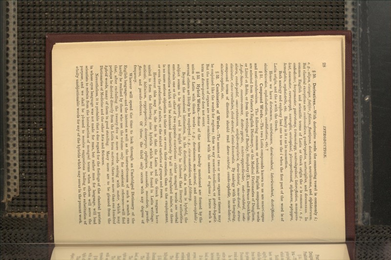 § 50. Derivatives.—With derivative words the connecting vowel is commonly i; e. g., alipcs, danger, fatifer, fidicen, fltictigena, decimanus, neurilemma, and xiphisternum. But classical exceptions are mulomedicus, quadrvpedus, noctucigilus, and decumanus. In common English and scientific terms of Latin or Greek origin the o is common ; e. g., nmbodexter, burgomaster, gastrotomy, termonology, ventroinguinal, lateroflexion, mucapuro- lent, vasomotar, curtograph, neuroglia, oeulospirud, pleuroperitoneal, xiphosura, septopyra, liemoglobin, cephalotribe, etc. Rarely is it e as in vetiesection. Both analogy and euphony lead one to use the i when the first part of the word is of Latin origin, and the o with the Greek. Hence we have dorsimeson, tenlrimeson, dorsicmnbent, latericumbent, dextriflexioii, sinistriversion, cephnloduction, caudiduction, etc. V § 51. Compound Words.—The two Latin compounds known to us are veneri-Tagun and vesti-conlubernium. The following common or technical English compound words are selected from Webster's English Dictionary, or the Medical Dictionaries of Dunglison, or Littre et Robin, or from the writings of Barclay, Humphrey (E), and Straus-Durckheim: Anglo-Saxon, concavo-convex, dextro-gyrate, vcniro-appendicular, costo-vertebral, costo- alaris, cnudo-pedal, osseo-cutaneous, occipito-scapularis, dor so-lateral, meso-dorsal, sterno- clavicular, claco-cucullaire, clati-sternal, clavio-humeralis. By analogy with the foregoing, compound terms of direction should read dorso-central, caudo-cephalic, meso-lateral, sinistro-cephalic, etc. § 52. Combination of Words.—The names of two or more organs or tissues may be conjoined like the words for regions ; thus we say musculo-tendinovs, or gastro-hepatic. But the names of organs are never combined with the names of regions ; hence such a term as dorso-gastric does not occur. § 53. Hybrid Words.—Some of the terms already mentioned are formed by the union of Latin with Greek words; e.g., dorsimeson, meso-l(tteral, and caudo-cephalic; several others are likely to be employed; e. g., davo-mastoideus, and felitotny. Beyond the occasional intimation, in the dictionaries, that a term is hybrid, the subject seems to be ignored, and it might fairly be inferred that literary authorities entertain one or the other of two opposite convictions: either mongrel words are verbal monstrosities which will be shunned instinctively by all well-regulated minds, or there is no more serious objection to their use, or even their creation, than to the employment, or even the production, of mules, or the mixed varieties of grapes and roses. However this may be, the fact is that the Latin and the Greek tongues have united to form the following nine hybrids which may be found in Latin writings: anticaio, bidinium, cryptoporticm, dentarpaga, epitogium, monosolis, monoloris, pseudo- flavus, and pseudo-urbanus. Of these, the third only occurs with any degree of frequency. Whoever will spend the time to look through an Unabridged Dictionary of the English language—and the interest as well as the instructiveness of such a search can hardly be realized by those who use the volume only for occasional reference—will find that, after excluding the twenty-five or more words ending with meter, which may perhaps be derived directly from the Latin form metrum, there are more than one hundred hybrid words, many of them in good standing. Many more are to be gleaned from the Dictionaries of Medicine and the other Arts and Sciences. Nevertheless, it is probable that a due regard for the feelings of the classical purists in whose eyes language was not made for man, but rather man for language, will lead scientists to refrain from the introduction of mongrel terms when others will serve the purpose, and we shall be pleased to receive suggestions leading to the substitution of wholly unobjectionable words for any of the hybrids which may occur in the present work.