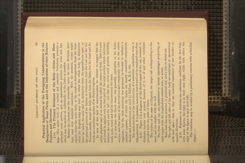 Practical Application of the Foregoing Considerations in the Designation of Some Parts, and in the Indication of their Relative Position and Direction. § 54. The Primary Divisions of the Body.—Soma and Mem- bra.—The entire body of a normal and complete Vertebrate presents a principal axial portion, and an appendicular portion, the arms and legs, which may be spoken of, collectively, as the limbs or membra. Neither the classical nor the vernacular terms for these divisions have been used with desirable exactitude. With the ancients, corpus might signify either the entire body, or the trunk as distinguished from the head, while the English body may refer to either the whole body in distinction from the mind, the axial part in distinction from the appendicular part, or the principal portion of the former in distinction from the head and the tail. Trimcus usually meant the body apart from the limbs, but the head and the trunk are sometimes spoken of as distinct regions. In view of this lack of discrimination we venture to suggest that the entire physical part of an animal be called the corpus or body ; that tminciis and trunk be applied only to that part of the axial portion which intervenes between the neck and the tail ; and that the entire axial portion, including head, neck, trunk and tail be denominated the soma. It is true that the Greek oi^iia was generally equivalent to the Latin coipus, and that many of its derivatives and compounds refer to the entire organism ; but the term somatome was proposed by Goodsir to indicate a vertebral segment, of which the limbs are merely occasional components. Somite and somatoplenre are used by Balfour, A, II, 3, 141. The undesirability of the introdviction of a somewhat unfamiliar term is fully admitted. It is probable, however, that it need not be employed very often. § 55. Figure 2 is a diagram of the dorsal aspect of the cat, intended to illustrate certain very general features of it or of any other vertebrate provided with two pairs of limbs. The outline of the soma is elliptical, the larger end corresponding to the head, and the smaller with the tail. The arms and legs are represented as lateral appendages projecting at right angles with the longitudinal somatic axis, or meson. Each limb has an attached or proximal end, and a free or distal end. The right and left sides of the entire body are antitropic or symmetrical with each otjier; that is, they are j'cversed repetitions of one another i^i opposite directions. § 56. Beginners in Anatomy are sometimes confused by the fact that, with some figures, the right is at their own right, while with others the right of the figure is upon their left. This confusion may be avoided by a preliminary exercise with a familiar object: —