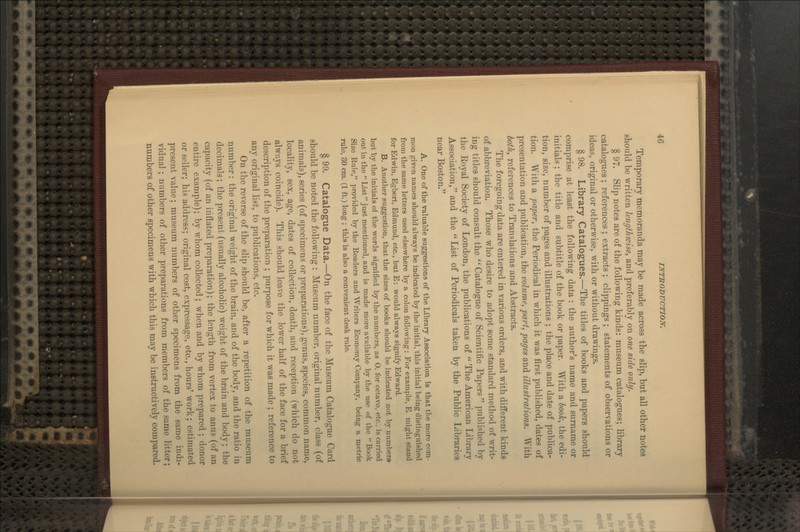 Temporary memoranda may be made across the slip, but all other notes should be written lengthwise, and preferably on one side only. § 97. Slip notes are of the following kinds: museum catalogues; library catalogues ; references ; extracts ; clippings ; statements of observations or ideas, original or otherwise, with or without drawings. § 98. Library Catalogues.—The titles of books and papers should comprise at least the following data : the author's name and surname or initials ; the title and subtitle of the book or paper. With a book, the edi- tion, size, number of pages and illustrations ; the place and date of publica- tion. With a paper, the Periodical in which it was first published, dates of presentation and publication, the volume, part, pages and illustrations. With both, references to Translations and Abstracts. The foregoing data are entered in various orders, and with different kinds of abbreviation. Those who desire to adopt some standard method of writ- ing titles should consult the  Catalogue of Scientific Papers  published by the Koyal Society of London, the publications of  The American Library Association, and the  List of Periodicals taken by the Public Libraries near Boston. A. One of the valuable suggestions of tbe Library Association is that the more com- mon given names should always be indicated by the initial, this initial being distinguished from the same letters used elsewhere by a colon following: For example, E. might stand for Edwin, Egbert, Edmund, etc., but E: would always signify Edward. B. Another suggestion, that the sizes of books should be indicated not by numbers but by the initials of the words signified by the numbers, as O. for octavo, etc.. is carried out in the List just mentioned, and is made more available by the use of the Book Size Rule, provided by the Readers and Writers Economy Company, being a metric rule, 30 cm. (1 ft.) long ; this is also a convenient desk rule. § 99. Catalogfue Data.—On the face of the Museum Catalogue Card should be noted the following : Museum number, original number, class (of animals), series (of specimens or preparations), genus, species, common name, locaUty, sex, age, dates of collection, death, and reception (which do not always coincide). This should leave the lower half of the face for a brief description of the preparation ; purpose for which it was made ; reference to any original list, to publications, etc. On the reverse of the slip should be, after a repetition of the museum number: the original Aveight of the brain, and of the body, and the ratio in decimals; the present (usually alcoholic) weight of the brain and body; the capacity (of an inflated preparation); the length from vertex to anus (of an entire example); by whom collected ; when and by whom prepared ; donor or seller; his address; original cost, expressage, etc., hours' work; estimated present value; museum numbers of other specimens from the same indi- vidual ; numbers of other preparations from members of the same litter; numbers of other specimens with which this may be instructively compared.