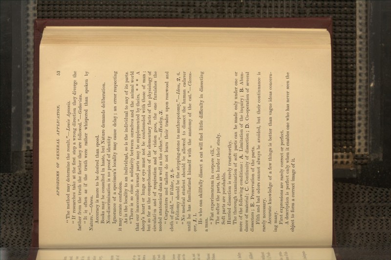  The method may determine the result.—Louis Agassiz.  If researches take at the first step a wrong direction they diverge the farther from the truth the farther they are followed.—Gaboriau.  It is often as if the truth were rather whispered than spoken by Nature.—Owen. Accuracy is more to be desired than speed. Books may be consulted in haste, but Nature demands deliberation. Non-discrimination is no proof of identity Ignorance of a specimen's locality may cause delay; an error respecting it may create confusion. As is the locality to an individual, so is the individual to any of its parts.  There is so close a solidarity between ourselves and the animal world that our inaccessible inward parts may be supplemented by theirs. * * * A sheep's heart or lungs or eye must not be confounded with those of man ; but so far as the comprehension of the elementary facts of the physiology of circulation and of respiration and of vision goes, the one furnishes the needed anatomical data as well as the other.—Huxley, 3. '• Carpenters and tailors do not learn their trades upon rosewood and cloth of go\di:'—Wilder, 2, 8- Felitomy should be the stepping-stone to anthropotomy.—Idem, 2, 6.  No medical student should be allowed to dissect the human cadaver until he has familiarized himself with the anatomy of the cat.—Cleven- qer, 1, 1. He who can skillfully dissect a cat will find little diflficulty in dissecting a man. '•' Fiat experimentum in corpore vili. The softer the parts, the harder their study. Soft parts are perishable. Hurried dissection is rarely trustworthy. The thorough examination of soft parts can be made only under one or more of the following conditions: A. Limitation of the inquiry; B. Abun- dance of material; C. Continuity of dissection; D. Co-operation of several dissectors ; E. Preservation of the parts. Filth and bad odors cannot always be avoided, but their continuance is rarely necessary. Accurate knowledge of a few things is better than vague ideas concern- ing many. First expressions are rarely correct or perfect. A description is perfect only when it enables one who has never seen the object to form a correct image of it.