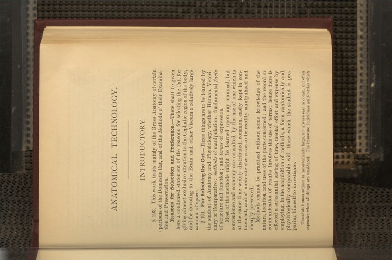 ANATOMICAL TECHNOLOGY. INTRODUCTORY. § 123. This work treats mainly of the Gross Anatomy of certain portions of the Domestic Cat, and of the Methods of their Examina- tion and Preservation. Reasons for Selection and Preference.—There shall be given here a condensed statement of the reasons for selecting the Cat, for giving almost exclusive attention to the Cephalic region of the body, and for devoting to the Brain and other Viscera a relatively large amount of space. § 124. For Selecting the Cat.—Three things are to be learned by tile student of Anatomy and Pliysiology, whether Human, Veteri- nary or Comparative : methods of manipulation; fundamental/ac^^ of structure and function ; and terms of expression. Most of the methods might be learned upon any mammal, but convenience and economy are consulted by the use of one which is at the same time widely distributed, common, easily kept in con- finement, and of moderate size so as to be readily manipulated and cheaply preserved. Methods cannot be practised without some knowledge of the nature, location, and uses of the parts concerned ; and the record or communication of results involves the use of terms; hence there is effected a substantial saving of time, mental effort and expense by employing, in the acquisition of methods, a form anatomically and physiologically comparable with those which the student is pre- paring himself to investigate. The adult human subject is inconveniently large, not always easy to obtain, and often expensive when all things are considered. The immature individuals (still-births) which