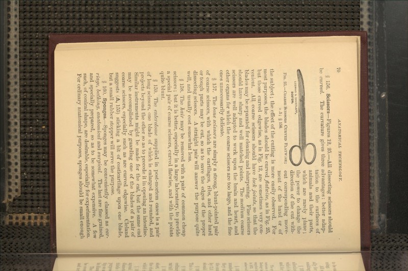 § 156. Scissors—Figures 12, 25.—^All dissecting scissors should be curved. The cui-vature gives three advantages: better adap- tation to the surfaces of animals and their parts, which are rarely plane; 1,0BMAN i SHURTLEFF, £ ^^ tlie power to change the ^'•^ \i^s^ direction of the cut with- FiG. 25.—CoABSE Scissors Curved Flatw.se; out corresponding move- ^•^' §^^^- ment of the hand or of the subject; the effect of the cutting is more easily observed. For most purposes, the blades should be cui-ved Jlatwise, as in Fig. 25, but those curved edgewise, as in Fig. 12, are sometimes very con- venient. All coarse scissors should have locTc joints, so that the blades may be separated for cleaning and sharpening. Fine scissors should have sharp and well matched points. The medium coarse scissors are well adapted to work upon the brain and heart, and other organs for which the coarse scissors are too large, and the fine ones unnecessarily delicate. § 157. The hone scissors are simply a strong, blunt-pointed pair of coarse scissors, with which the cartilages, ribs, and other hard or tough parts may be cut, so as to save the edges of the proper dissecting scissors. A straight pair will answer the purpose quite well, and usually cost somewhat less. § 158. The Jiair may be removed with a pair of common cheap scissors; but it is better, especially in a large laboratory, to provide a special pair of coarse scissors, curved flatwise, and with the points quite blunt. § 159. The enterotome supplied in post-mortem cases is a pair of long scissors, one blade of which is enlarged and rounded, and projects beyond the other so as to precede it in opening an intestine. Similar instruments might be made for the cat, but the same end may be accomplished by guarding one of the blades of a pair of coarse scissors, especially such as are curved edgewise. Cleland suggests (A, 155) sticking a bit of costicartilage upon one blade, but a small rubber stopper will serve the purpose. § 160. Sponges.—Sponges may be conveniently classed as car- riage, hatJiinr/, anatomical and surgical. The last are fine grained, and specially prepared, so as to be somewhat expensive. A few such, of conical shape, are desirable, especially for experimentation. For ordinary anatomical purposes, sponges should be small enough