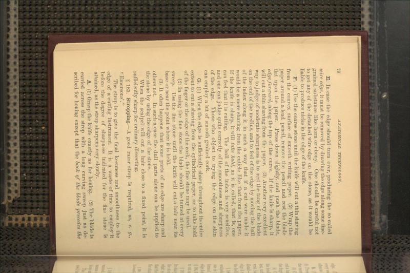 E. In case the edge should turn over, producing the so-called wire edge, it must be removed by drawing the edge along some fine- grained substance like horn or ebony. One should be careful not to get any of the detached wire edge on the stone, as it would be liable to produce nicks in the edge of the knife. F. (1) Use the coarse stone until the knife will cut a thin shaving from the convex surface of smooth writing paper. (2) Wrap the paper around a lead pencil, remove the pencil and rest the blade flat upon the paper. Press down slightly, and push the blade, edge forward^ along the top of the curve. If the knife is shai-p, it will cut a thin shaving from the paper. (3) Another very excellent way to judge of moderate sliarpness is to rest the tang of the blade on the end of the medius, and to feel of the edge by moving the ball of the index along it in such a way that if a cut were made it would be a mere shaving from the cuticle like that from the paper. If the knife is shai'p, it will take liold., as it is called, that is, one can feel that it is cutting. The ball of the index is very sensitive, and one can judge quite correctly of the smoothness and sharpness of the edge. Those who object to trying the edge on the skin can employ a bit of smooth grained cork. G. (1) AYhen the edge is sufficiently sharp throughout its entire extent to cut a shaving from the cylindrical paper, or to take hold of the finger or the edge of the cork, the fine stone may be used. (2) In using the fine stone the blade should be turned at every sweep. Use the line stone until the knife will cut a hair near its base or near the point where it is held. (3) It often happens that some parts of an edge are sharp and others not. In such a case the dull parts alone can be applied to the stone by using the edge of the stone. When the scalpel will cut a hair close to a fixed point, it is sufficiently sharp for ordinary dissecting. § 185. Stropping.—A good razor strop is required, as, e. g., Emersons'. The strop is to give the final keenness and smoothness to the edge of a cutting instrument. It is a waste of time to employ it before the degree of sharpness indicated for the fine stone is attained, as the strop sharpens very slowly. A. (1) Grasp the knife exactly as for honing. (2) The blade is carried across the strop with a long curving sweep just as de- scribed for honing except that the back of the Uad^ precedes the