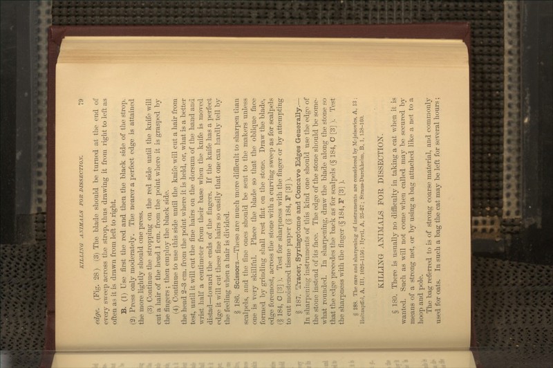 edge. (Fig. 28) (3) The blade should be turned at the end of every sweep across the strop, thus drawing it from right to left as often as it is drawn from left to right. B. (1) Use first the red and then the black side of the strop. (2) Press only moderately. The nearer a perfect edge is attained the more lightly should one press, (3) Continue the stropping on the red side until the knife w^ill cut a hair of the head 1 cm. from the point where it is grasped by the fingers ; then employ the black side. (4) Continue to use this side until the knife will cut a hair from the head 2-3 cm. from the point where it is held, or, what is a better test, until it will cut the fine hairs on the dorsum of the hand and wrist half a centimeter from their base when the knife is moved distad—toward the ends of the fingers. If the knife has a perfect edge it will cut these fine liairs so easily that one can hardly tell by the feeling when a hair is divided. § 186. Scissors.—These are much more difiicult to sharpen than scalpels, and the fine ones should be sent to the makers unless one is very skillful. Place the blade so that the oblique face formed by grinding shall rest flat on the stone. Draw the blade, edge foremost, across the stone with, a curving sweep as for scalpels (§ 184, C [3] ). Test for sharpness with the finger or by attempting to cut moistened tissue paper (§ 184, F [3] ). § 187. Tracer, Syringotome and Concave Edges Generally.— In sharpening instruments of this kind one should use the edge of the stone instead of its face. The edge of the stone should be some- what rounded. In sharpening, draw the blade along the stone so that the edge precedes the back as for scalpels (§ 184, C [3] ). Test the sharpness with, the finger (§ 184, F [3] ). § 188. The care and sharpening of instruments are considered by Mrjsisovics, A, 13 ; Holtzapffril, A, in, 1020-1156; Hvrtl, A, 23-37; Straus-Durckheim, B, 1, 158-160. KILLING ANIMALS FOE, DISSECTION. § 189. There is usually no difficulty in taking a cat v/hen it is wanted. Such as will not come when called may be secured by means of a strong net, or by using a bag attached like a net to a hoop and pole. The bag referred to is of strong coarse material, and commonly used for oats. In such a bag the cat may be left for several hours;