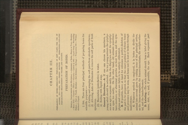 CHAPTEK III. PREPABATION OF BONES—PERMANENT PREPARATION OP SOFT PARTS—THE USE OF ALCOHOL, ETC.—JARS, ETC.—FROZEN SECTIONS AND DISSECTIONS—INFLATED PREPARATIONS—MEASUREMENT OF VOLUME XSD CAPACITY. PREPARATION OF BONES. Special Instruments and Material :—Arseniate of Soda—Beans or Peas—Benzine —Bone Drill — Cement — Ether — Glycerin—Labels (§ 162) — Liquid Soap — Macerating Dishes — Nail or Tooth Brushes—Salt Solution — Syringe — Turpentine Oil — Wicker sheimer's Liquid. § 244. There are four principal metliods of prrpaiing bones for scientific purposes:— (1) Cutting and scraping the soft parts from alcoholic specimens. (2) Allowing Ants or Dermestes to remove the soft parts of fresh specimens. ^ (3) Maceration (putrefactive) in water. (4) Boiling with liquid soap. General Directions.—A. If one can choose his specimen, a young adult should be selected. In too young animals the epiphy- ses are apt to separate easily from the diaphyses, and the symphy- ses open too easUy. On the other hand, old animals sometimes have exostoses, or abnormal growths on their bones, and the sym- physes and sutures are liable to be entirely obliterated. B. If possible, have at hand for reference a perfect skeleton of the part to be prepared, so that the exact position of delicate bones and processes may be seen, and hence not be lost or broken through inadvertence. C. Whatever method is employed, it is better to divide the animal into several parts by cutting some of the principal arthra, as the humero-scapular, the femoro-innominate, the occipito-atlan- tal, and the lumbo-thoracic. D. Labeling.—The whole animal should bear a label giving the name, date, sex, and, if possible, the age. Each separated part