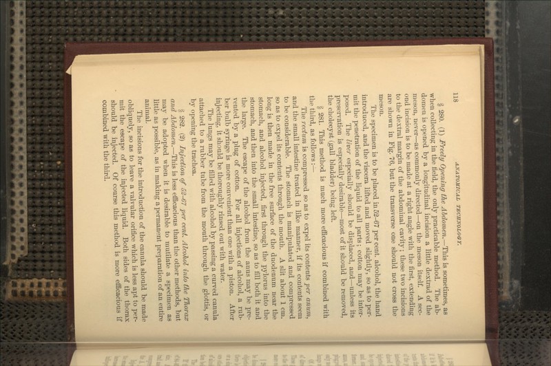 § 280. (1) Freely Opening the Abdomen.—This is sometimes, as when collecting in the field, the only practicable method. Tlie ab- domen is opened by a longitudinal incision a little dextrad of the meson, never—as commonly directed—on the meson itself. A sec- ond incision is to be made at a right angle with the first, extending to the dextral margin of the abdominal cavity; these two incisions are shown in Fig. 76, but the transverse one should not cross the meson. The specimen is to be placed in 52-67 per cent, alcohol, the hand introduced, and the viscera lifted and moved slightly, so as to per- mit the penetration of the liquid to all parts; cotton may be inter- posed. The liver especially should be displaced, and—unless its preservation is especially desirable—most of it should be removed, the cholecyst (gall bladder) being left. § 281. This method is much more efficacious if combined with the third, as follows :^- The rectum is compressed so as to expel its contents per anum, and the small intestine treated in like manner, if its contents seem to be considerable. The stomach is manipulated and compressed so as to expel its contents through the mouth. A slit about 1 cm. long is then made in the free surface of the duodenum near the stomach, and alcohol injected, first through the pylorus into the stomach, and then into the small intestine, so as to fill both it and the large. The escape of the alcohol from the anus may be pre- vented by a plug of cotton. For all injections of alcohol, a rub- ber bulb syringe is more convenient than one with a piston. After injecting, it should be thoroughly rinsed out with water. The lungs may be filled with alcohol by passing a cuiTed canula attached to a rubber tube from the mouth through the glottis, or by opening the trachea. § 282. (2) Injection of 62-67 per cent. Alcohol into the Thorax and Abdomen.—This is less efficacious than the other methods, but may be adopted when it is desirable to mutilate a specimen as little as possible, as in making a permanent preparation of an entire animal. The incisions for the introduction of the canula should be made obliquely, so as to leave a valvular orifice which is less apt to per- mit the escape of the injected liquid. Both sides of the thorax should be injected. Of course this method is more efficacious if combined with the third.