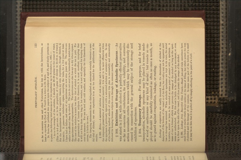 SO far as concerns man and other Vertebrates, but less so -with the Invertebrates, at least as reported by Prof. A. E. Verrill in a letter to Dr. Keen. Dr. Keen has published two papers upon the subject {1 and 2), and kindly permits us to print the following brief statement of his experience up to November 1, 1881:—  As to the strength of the solution, I should use 20-30 grains to the ounce of water. [This is 4-6 per cent., or in the proportion of 1 gram of chloral to 24-16 cc. of water.] For the Invertebrates and for vegetable tissues, my own experience, though limited, is favorable. It preserves vertebrate organs, excepting the brain, for a few years at least. I have had no failure, and some of my specimens are now nine years old. The colors are rather less affected than by alcohol. The jars do not need to be hermetically sealed, hence the specimens are always accessible. The specimens are also less apt to dry when exposed. The cost of the solution is much less than that of alcohol on which the tax is paid. For the preservation of human subjects for dissection, it is most excellent, excepting that it will not keep them very long in hot weather, and is not well adapted for keeping them over the summer. For use in cool and cold weather, and especially for the dissection of nerves, it holds its own. The foregoing statements from so distinguished an anatomist certainly warrant a care- ful trial of chloral; our own experience is as yet too limited for the publication of the results. § 303. Brine.—A saturated solution of rock or dairy salt is sometimes used alone for the temporary preservation of anatomical material; it-is said to be more efficacious when the specimen is previously injected with a saturated solution of arseniate of soda. In one of the leading medical schools of this country this plan is successfully and economically followed for keeping human subjects even through the summer months. § 303. Exhibition and Storage of Alcoholic Specimens.—As was stated in § 262, while alcohol is a perfectly efficient preservative so far as concerns all vertebrates, its cost, volatility, and corrosive action necessitate certain measures which may be conveniently dis- cussed in connection with the general subject of the storage and exhibition of specimens. § 304. Temporary Storage.—For this purpose, and for brief transportation, alcoholic specimens may be placed in vessels made of wood or earthenware or any kind of metal; but vessels so em- ployed should be carefully examined as often as once a month, so as to guard against evaporation, leakage, or rusting. Leakage or evaporation are readily detected from the diminution of alcohol or the dampness of the bottom of the vessel or of thd floor, but rusting may not be apparent until loss or damage has occtxrred. When alcoholic specimens are kept in tin ware, the metal is certain, sooner or later, to be corroded at some point of contact with a specimen. A mass of rust is formed which may prevent the escape of the alcohol so long as the speci- mens are undisturbed. But this rust is liable to be dislodged by any movement, or even by a blow upon the side of the vessel, and thus permit the escape of the alcohol. § 305. Leakage from Imperfext Glass Vessels.—Small jars and vials sometimes have small holes or cracks which escape notice at the time of filling, but which permit the loss of alcohol and the damage of the contents. In some cases, part of the bottom of a small jar may be so thin that it is pulled off by simply adhering to the paint of a shelf.