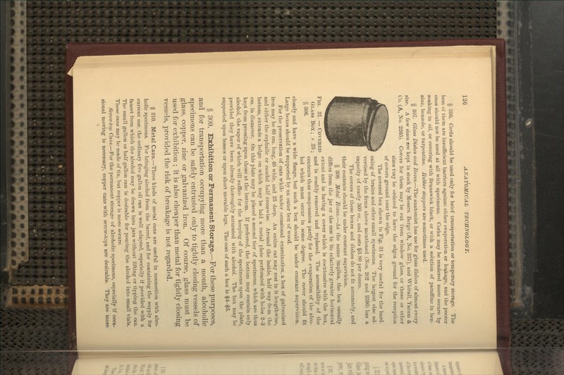 § 306. Corks should be used only for brief transportation or temporary storage. The best of tiiem are insufficient barriers against, either evaporation or leq,kage, and the poorer ones should not be used at all with specimens. Corks may be rendered more secure by soaking in oil, or covering with Brunswick black, or vviih a solution of paraffine in ben- zine, benzole, or turpentine. Rubber stoppers are sometimes used. § 307. Olass Dishes and Boxes.—The anatomist has use for glass dishes of almost every size. A few sizes are kept in stock by Messrs. Berge (A, No. 257), and Whitall, Tatum & Co. (A, No. 2265). Covers for them may be cut from window glass, or these or other sizes may be ordered to have the edges ground for the reception of covers ground near the edge. The covered box shown in Fig. 31 is very useful for the hard- ening of brains and other small specimens. The largest Fize ad- vertised by the firms above mentioned (Nos. 202 and 2590) has a capacity of nearly 500 cc, and costs $3.80 per dozen. The covers of these boxes and dishes do not fit accurately, and their contents should be under constant supervipion. § 308. Metal Boxes.—As the name implies, the box usually differs from the jar or the can in its relatively greater horizontal Fto 91 rnvTi-TtTTTt ''^^^^t and in having a cover which is coextensive with the box, Glass Box • x 25 • ^^^ ^^ readily removed and replaced. The accessibility of the o QQg contents thus compensates partly for the evaporation of the alco- hol which must occur in some degree. The cover should fit closely and have a wide flange, but such a box should be under constant supervision. Large boxes should be supported by an outer box of wood. For the preservation of cats while under occasional examination, a box of galvanized iron may be 60 cm. long, 40 wide, and 25 deep. An entire cat may rest in it lengthwise, and either the cephalic or caudal half crosswise. Around the inside, half way from the bottom, extends a ledge on which may be laid a metal plate perforated with holes 2-3 cm. in diameter. On this plate may be placed a second tier of specimens, which are thus kept from pressing upon those at the bottom. If preferred, the bottom may contain only alcohol, the vapor of which will suffice for the keeping of the specimens upon the plate, provided they have been already thoroughly saturated with alcohol. The box may be supported upon bosses or upon short movable legs. The cost of such a box is $4-$5. § 309. Exhibition or Permanent Storage.—For these purposes, and for transportation occupying more than a month, alcoholic specimens can be safely entrusted only to tightly closing vessels of glass, copper, zinc or galvanized iron. Of course, glass must be used for exhibition ; it is also cheaper than metal for tightly closing vessels, provided the risk of breakage is not regarded. § 310. Metal Cans.—Three kinds of metal cans are useful in connection with alco- holic specimens. For bringing alcohol from the barrel, and for containing the supply for current use, the ordinary five gallon oil can is well adapted, especially if provided with a faucet from which the alcohol may be drawn into jars without lifting or tipping the can. Thp small gallon or half gallon can is desirable for pouring the alcohol into small vials. These cans may bo made of tin, but copper is more secure. Screic-top Cans.—For the permanent storage of alcoholic specimens, especially if occa- sional moving is necessary, copper cans with screw-tops are desirable. They are more