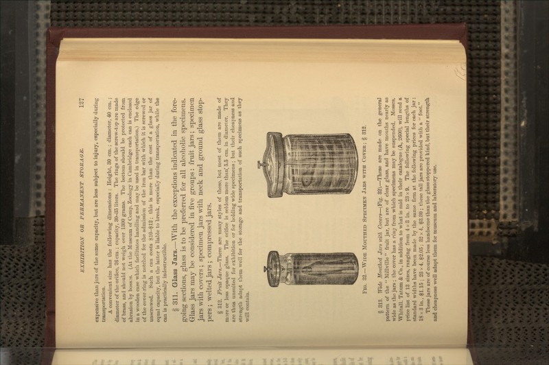 expensive than ja^rs of the same capacity, but are less subject to injury, especially during transportation. A convenient size has the follovcing dimensions : Height, 30 cm. ; diameter, 40 cm. ; diameter of the orifice, 26 cm.; capacity, 30-35 liters. The rings of the screw-top are made of brass, and should not weigh over 1300 grams. The bottom should be protected from abrasion by boss3S. (At the Museum of Comp. Zoology in Cambridge each can is enclosed in a wooden case which facilitates handling and may be used in transportation.) The edge of the cover-ring is notched for the admission of the iron bar with which it is screwed or unscrewed. Such a can costs SlO-^12; this is more than the cost of a glass jar of equal capacity, but the latter is liable to break, especially during transportation, while the can is practically indestructible. § 311. Glass Jars.—With the exceptions indicated in the fore- going sections, glass is to be preferred for all alcoholic specimens. Glass jars may be considered in five groups: fruit jars; specimen jars with covers; specimen jars with neck and ground glass stop- pers ; welted jars ; compressed jars. § 812. Fruit Jars.—There are many styles of these, but most of them are made of more or less opaque glass. The orifice is seldom more than' 5.5 cm. in diameter. They are thus unsuited for exhibition or for holding wide specimens; but their cheapness and strength adapt them well for the storage and transportation of such specimens as they will contain. Fig. 32.—Wide Mouthed Specimen Jars with Cover; § 312. § 313. Wide Mouthed Jars with Covers—(Fig. 33).—These are made on the general pattern of the  Millville fruit jar, but are of clear glass, and have mouths nearly as wide as the jars ; the cover has a ring from which specimens may be suspended. Messrs. Whitall, Tatum & Co., in addition to what is said in their catalogue (A, 2600), will send a price list of 13 sizes, ranging from 4x3 in. to 23 x 9. The followng special lengths of standard widths have been made by the same firm at the following prices for each jar: 18 X 3 in., $1.15 ; 23 x 4, $2.05 ; 32 x 4, $3.30 ; these tall jars are provided with a  foot. These jars are of course less handsome than the glass stoppered kind, but their strength and cheapness weU adapt them for museum and laboratory use.