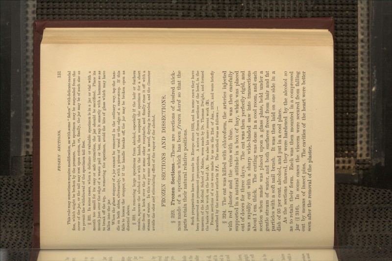 This rule may sometimes require modification, as with some  fishes with delicate caudal fins, which might be broken by the pressure. The specimen may be suspended from the cover of the jar, or the tail may rest upon cotton, or, finally, the jar may be of such size as to permit the withdrawal of the specimen tail first. § 331. In some cases, when a delicate or valuable specimen is in a jar or vial with a mouth too small for its easy or safe extraction, the jar should be sacrificed. Place its mouth just over the edge of a waste pail or box, and rap it smartly with a hammer so as to break off the top. In removing the specimen, avoid the bits of glass which may have fallen into the jar. When the glass stopper of a jar cannot be removed in the ordinary way, tap the han- dle on both sides, alternately, with a piece of wood or the edge of a razor-strop. If this fails to loosen the stopper, or if the handle breaks ofl', the jar may be broken open as directed above. § 322. In removing large specimens from alcohol, especially if the hair or feathers remain, squeeze the alcohol out with the hands, then suspend the specimen for a short time from a hook over the jar or some other receptacle, and finally rinse it oflf with a stream of water. In this way some alcohol is saved, drying is retarded, and the dissector avoids the odor and stimulating effect of the vapor of the alcohol. FROZEiN^ SECTIONS AND DISSECTIONS. § 323. Frozen Sections.—These are sections of desired thick- ness made of a specimen which has been frozen hard so that the parts retain their natural relative positions. Such preparations have been made in Europe since 1833, and in some cases they have been preserved as x)ermanent preparations. A series of frozen sections of the head, in the museum of the Medical School of Maine, were made by Dr. Thomas Dwight, and formed the basis of his work on the head (A). See also his more recent work (B). Frozen sections of a cat were made by as on the 21st of Jan., 1879, and were briefly described by the senior author in J?J?. The method was as follows :— § 324. The cat was killed with chloroform, the arteries injected with red plaster and the veins with blue. It was then carefully supported in a natural attitude in a box of hay, which was placed out of doors for three days. The cat was then perfectly rigid, and was rapidly cut with a sharp wide-bladed saw into transections about 1 cm. thick. The cutting was done in a cool room, and each section when made was placed upon a glass plate, held under a gentle stream of water, and both surfaces freed from hair and fat particles with a soft nail brush. It was then laid on one side in a dish of 95 per cent, alcohol, and put in a cool place. As the sections thawed, they were hardened by the alcohol so as to retain their form. Each was then mounted in a compressed jar (§ 316). In some cases the viscera were secured from falling out by means of insect pins. The cavities of the heart were better seen after the removal of the plaster.