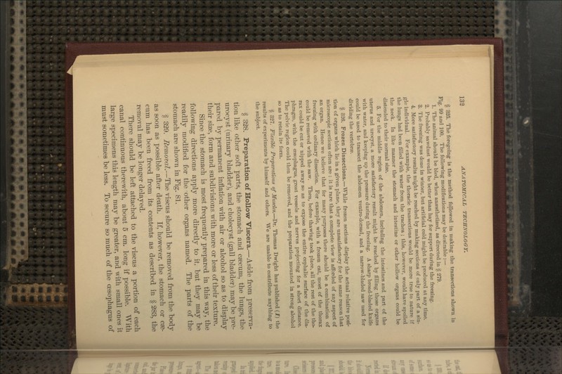 § 325. The foregoing is the method followed in making the transections shown in Fig. 99 and 100. The following modifications may be desirable :— 1. The animal should be bled, when ansesthetized, as directed in § 279. 2. Probably sawdust would be better than hay for support during the freezing. 3. The freezing was done in winter, but artificial cold might be produced at any time. 4. More satisfactory results might be reached by making seciions of only part of a sin- gle individual. For example, the thoracic transections would be more true to nature if the lungs had been filled with water from the trachea ; this, however, would have spoiled the neck. In like manner the stomach and intestine or other hollow organs could be distended to their normal size. 5. For the middle region of the abdomen, including the intestines and part of the uterus and urocyst, a more satisfactory result might be reached by filling those organs with water, and keeping up the pressure during the freezing. A sharp broad-bladed knife could be used to transect the abdomen ventro-dorsad, and a narrow-bladed saw used for dividing the vertebrae. § 326. Frozen Dissections.—While frozen sections display the actual relative posi- tion of organs which lie in a given plane, they are unsatisfactory for the same reason that microscopic sections often are : it is rare that a complete \iew is afforded of any aspect of an organ. Hence we believe that for many purposes there should be a combination of freezing with ordinary dissection. For example, with a frozen cat, most of the thorax could be removed with the saw. Then, before thawing took place, all the rest of the tho- rax could be cut or nipped away so as to expose the entire cephalic surface of the dia- phragm, with the oesophagus, great vessels and nerves projecting for a short distance. The pelvic region could then be removed, and the preparation mounted in strong alcohol so as to retain itp form. § 327. Flexible Preparations of Muscles.—Dr. Thomas Dwight has published {1) the results of experiments by himself and others. We are unable to contribute anything to the subject. § 328. Preparation of Hollow Viscera.—Aside from preserva- tion like other soft parts, the stomach and caecum, the lungs, the urocyst (urinary bladder), and cholecyst (gall bladder) may be pre- pared by permanent inflation with air or alcohol so as to display their size, form and subdivisions with more or less of their texture. Since the stomach is most frequently prepared in this way, the following directions apply more directly to it, but they may be readily modified for the other organs named. The parts of the stomach are shown in Fig. 81. § 329. Removal.—The viscus should be removed from the body as soon as possible after death. If, however, the stomach or cae- cum has been freed from its contents as described in § 283, the removal may be longer delayed. There should be left attached to the viscus a portion of each canal continuous therewith, about 5 cm. long if possible. With large specimens this length may be greater, and with small ones it must sometimes be less. To secure so much of the oesophagus of I