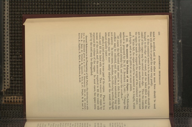 mnst be avoided, and in the other no more force should be used than will suffice to propel the water very gently. 8. If the contained water is to be measured, the organ should be brought to the edge of the vessel, and the latter filled so that the outlet of the organ may be carried over its edge. Then the contents are to be carefully expressed into another vessel. In no case must the organ be made to support the weight of the contained water. 9. While full, the organ should be measured as to length, width and height, and as to its girth at one or more points. § 335. To measure the Volume of an Organ.—The following method is proposed by Dr. H. P. Bowditch (Z, 149):  Plunge the organ into a vessel already full, and measure the overflow. Of course the full vessel must stand in a dish from which the overflow may be collected, and the ordinary anatomical tray will not answer. In some cases, therefore, the follow^ing method, though less simple, may be more easily adopted, and the result will be almost equally exact:— Attach a cord securely to some part of the organ. Place it in a vessel, and fill the latter with water. Then remove the organ by means of the cord, and the amount required to fill the vessel will represent the volume of the organ. In most cases, the space occu- pied by the cord may be disregarded. General References to the Preservation of Soft Parts.—The following are in addi- tion to the references given on p. Ill:—U. S. Dispensatory, 13th ed., Art. Alcohol; Watts, A; Baley, A ; Gunther, A, Appendix ; Keen, J, 2 ; Dwight, A, B, and 1 ; Reeves, A ; Highley, 1; Hyrtl, A ; Mojsisovics, A, 26-37.