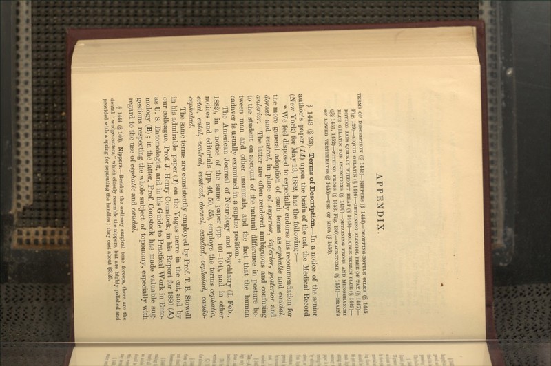 APPENDIX. TERMS OP DESCRIPTION (§ 1443)—NIPPERS (§ 1444)—DROPPING-BOTTLE OILER (§ 1445, Fig. 129)—LIQUID GELATIN (§ 1446)—OBTAINING ALCOHOL FREE OP TAX (§ 1447)— DRYING JARS QUICKLY WITHOUT HEAT (§ 1448)—SOLUBLE BERLIN BLUE (§ 1449)— BLUE GELATIN FOR INJECTIONS (§ 1450)—OBTAINING PROGS AND MENOBRANCHI (§§ 1451, 1452)—PITHING PROGS (§ 1453, Fig. 130)—macrotome (§ 1454)—brains OP lower vertebrates (§ 1455)—use op mica (§ 1456). § 1443 (§ 23). Terms of Description.—In a notice of the senior author's paper {14) upon the brain of the cat, the Medical Record (New York) for May 13,1882, has the following:—  We feel disposed to especially endorse his recommendation for the more general adoption of such terms as cephalic and caudal^ dorsal and ventral^ in place of superior, inferior, posterior and anterior. The latter are often rendered ambiguous and confusing to the student on account of the natural difference in posture be- tween man and other mammals, and the fact that the human cadaver is usually examined in a supine position. The American Journal of Neurology and Psychiatry (I, Feb., 1882), in a notice of the same paper (pp. 101-104), and in other notices and editorials (pp. 46, 50, 55), employs the terms cephalic, ectal, ental, ventral, rientrad, dorsal, caudad, cephalad, caudo- cephalad. The same terms are consistently employed by Prof. T. B. Stowell in his admirable paper {!) on the Vagus nerve in the cat, and by our colleague, Prof. J. Henry Comstock, in his Report for 1880 (A) as U. S. Entomologist, and in his Guide to Practical Work in Ento- mology (B); in the latter. Prof. Comstock has made valuable sug- gestions respecting the whole subject of toponomy, especially with regard to the use of cephalic and caudal. § 1444 (§ 146). Nippers.—Besides the ordinary surgical bone forceps, there are the dental  wedge-cutters, which closely resemble the nippers, but are highly polished and provided with a spring for separating the handles ; they cost about $3.25.