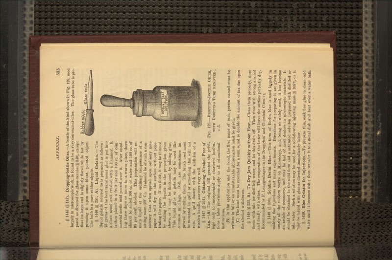 V-Lillhe: nipple^ GLLasa tul/i. § 1445 (§ 147). Dropping-bottle Oiler.—A bottle of the kind shown in Pig. 129, used largely in microscopic work, is found to be a very convenient oiler. The glass tube is pre- pared as directed for glass canulae (§ 340), except that its large end is slightly flared while hot by pressing it upon some blunt, pointed object. The bulb is a pure rubber nipple. § 1446 (§ 251, A). Liquid Gelatin. — The liquid gelatin referred to is prepared as follows : 75 grams of the best translucent glue is put into a clean towel and crushed with a hammer. It is then placed in a fruit jar and 100 cc. of com- mercial acetic acid poured over it. After stand- ing three days or more in a warm place, there should be added 100 cc. of water and 100 cc. of 95 per cent, alcohol. This preparation will re- main liquid at the ordinary temperature of a sitting room (20° C). It should be of such a con- sistency that when spread upon ordinary note paper it will dry on the surface without pene- trating the paper. If too thick, it may be thinned by adding the liquids in the proportion given above, or it may be thickened by adding glue. This liquid glue or gelatin may be used like common mucilage. Both are sometimes im- proved by mixing them. The brush used must be mounted in quill or something that will not rust. A quill duster, with the addition of a wooden handle, answers very well. § 1447 (§ 264). Obtaining Alcohol Free of Tax.—(A) The original bill granted the privi- lege only to incorporated or chartered institu- tions ; later provisions apply to all educational institutions. (B) In the application and the bond, the first name of each person named must be written in full or an unmistakable abbreviation must be given. (C) The bond must be executed for a sum equal to double the amount of tax due upon the alcohol withdrawn. § 1448 (§ 333, A). To Dry Jars Quickly without Heat.—Clean them properly, rinse them with rain (or distilled) water, and let this drain ofF. Then rinse with strong alcohol and finally with ether. The evaporation of the latter will leave the surface perfectly dry. Recommended by F. Lenggenhager in the Druggists' and Chemists' Circular. § 1449 (§ 336). Soluble Berlin Blue.—This form of Berlin blue is used l^gely in making fine injections and many experiments. Directions for preparing it are given in nearly all the modern works on Microscopy, and, being so widely used, it has become an article of commerce, and may be had of most dealers in microscopic materials. It should be obtained in the solid form and a saturated solution prepared with distilled or rain water. Such a solution may be used for a cold-flowing injecting mass (§ 1087), or it may be mixed with glue as directed immediately below. § 1450. Blue Gelatin for Injections.—To prepare this, soak fine glue in clean cold water until it becomes soft; then transfer it to a metal dish and heat over a water bath Fig. 129.—Dropping-Bottle Oiler, WITH Dropping Tube removed ; X.5.