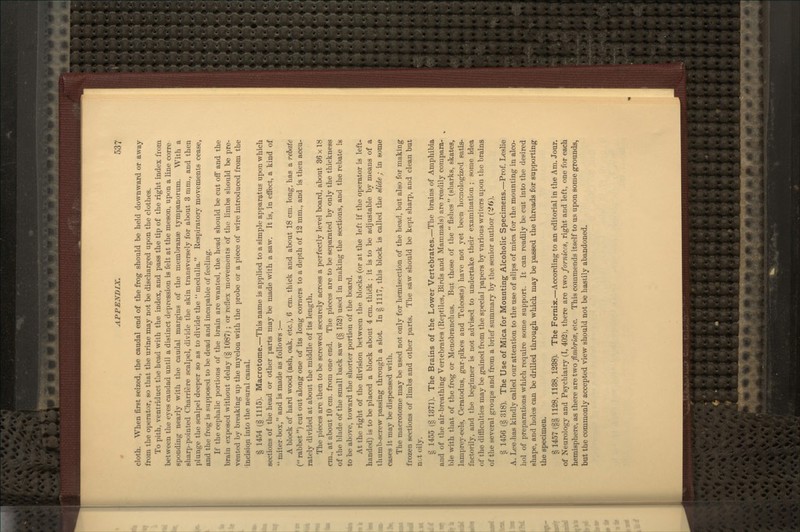 cloth. When first seized, the caudal end of the frog should be held downward or away from the operator, so that the urine may not be discharged upon the clothes. To pith, ventriduct the head with the index, and pass the tip of the right index from between the eyes caudad until a distinct depression is felt at the meson, upon a line corre sponding nearly with the caudal margins of the membranae tympanorum. With a sharp-pointed Charriere scalpel, divide the skin transversely for about 3 mm., and then plunge the scalpel deeper so as to divide the  medulla. Respiratory movements cease, and the frog is supposed to be dead and incapable of feeling. If the cephalic portions of the brain are wanted, the head should be cut off and the brain exposed without delay (§ 1087); or reflex movements of the limbs should be pre- vented by breaking up the myelon with the probe or a piece of wire introduced from the incision into the neural canal. § 1454 (§ 1115). Macrotome.—This name is applied to a simple apparatus upon which sections of the head or other parts may be made with a saw. It is, in effect, a kind of  miter box, and is made as follows :— A block of hard wood (ash, oak, etc.), 6 cm. thick and about 18 cm. long, has a rebate ( rabbet ) cut out along one of its long corners to a depth of 13 mm., and is then accu- rately divided at about the middle of its length. The pieces are then to be screwed securely across a perfectly level board, about 36 x 18 cm., at about 10 cm. from one end. The pieces are to be separated by only the thickness of the blade of the small back saw (§ 152) used in making the sections, and the rebate is to be above, toward the shorter portion of the board. At the right of the division between the blocks (or at the left if the operator is left- handed) is to be placed a block about 4 cm. thick ; it is to be adjustable by means of a thumb-screw passing through a slot. In § 1117, this block is called the slide ; in some cases it may be dispensed with. The macrotome may be used not only for hemisection of the head, but also for making frozen sections of limbs and other parts. The saw should be kept sharp, and clean but n&t oily. § 1455 (§ 1371). The Brains of the Lower Vertebrates.—The brains of Amphibia and of the air-breathing Vertebrates (Reptiles, Birds and Mammals) are readily compara- ble with that of the frog or Menobranchus. But those of the  fishes  (sharks, skates, lamprey-eels, Ceratodus, gar-pikes and Teleosts) have not yet been homologized satis- factorily, and the beginner is not advised to undertake their examination ; some idea of the difiiculties may be gained from the special papers by various writers upon the brains of the several groups and from a brief summary by the senior author (^6). § 1456 (§ 318). The Use of Mica for Mounting Alcoholic Specimens.—Prof. Leslie A. Lee .has kindly called our attention to the use of slips of mica for the mounting in alco- hol of preparations which require some support. It can readily be cut into the desired shape, and holes can be drilled through which, may be passed the threads for supporting the specimen. § 1457 (§§ 1128, 1138, 1238). The Fornix.—According to an editorial in the Am. Jour, of Neurology and Psychiatry (I, 402), there are two forniees, right and left, one for each hemisphere, as there are two fimbrim, etc. This commends itself to us upon some grounds, but the commonly accepted view should not be hastily abandoned.