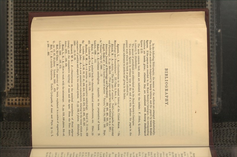 BIBLIOGRAPHY. In the following Bibliography, the names of the authors are arranged alphabetically. The hooks of an author are designated by heavy letters, and the papers by heavy Arabic figures. K the papers are recorded in the Royal Society's Catalogue, the corresponding numbers are herein given; otherwise they are numbered with heavy italicixeU figures (§ 3). The more common book sizes are indicated by the initials : F. (folio), Q. (quarto), O. (octavo), D. (duodecimo). The names of periodicals are abbreviated as in the Royal Society's Catalogue. The Arabic figures in ordinary type at the end of a title indicate the pages in the present work where the book or paper is referred to. General references to authors are given in the Index. Agassiz, L. : A.—Contributions to the natural history of the United States.  On Morphology and Xomenclature. III. Chap. 2, Sect. 4... .14. Alcock, B. : A.—Article,  The fifth pair of nerves. Todd's Cyclopaedia of Anatomy and Physiology, II, pp. 268-316. (This paper should have been referred to on p. 507.) American Journal of Neurology and Psychiatry 464, 482, 491, 508, 534. Argyll, Duke of: l.—A fourth state of matter.  Nature, June 24,1880 ; 168. Repr. in  Science, July 17,1880... .12. Baker, R. : A.—Cursus osteologicus. Appendix on the preparation of bones. D. London,1699....111. Baley, T.: A.—A pocket book for chemists, chemical manufacturers, etc. 32mo, pp. 421. London and New York, 1878... .112, 136. Balfour, F. M.: A.—A treatise on comparative embryology. Royal O., 2 vols., 429 fig. London, 1881... .8, 29, 32, 37, 41, 406, 410, 413, 416, 472, 473, 485, 487, 507. Barclay, John : A.—A new anatomical nomenclature, relating to the terms which are expressive of position and aspect in the animal system. O., pp. 182, 5 plates. Edinburgh, 1803... .12, 21, 25. Barnard, W. S.: 1.—Observations on the membral musculation of Simla satyrus (orang), and the comparative myology of man and the apes. From the Proc. Amer. Assoc., 1875. ...193, 196. Beale, L. S.: A.—How to work with the microscope. O., pp. 518,100 plates, 5th ed. London, 1880.... 197, 372. Bell, Sir Chas. : B.—The anatomy of the brain explained in a series of engravings. Q., pp. vii, 87, 12 plates. London, 1802 472. Bell, T. : A.—Article Carnivora. Todd's Cyclopaedia of Anat. and Phys. {q. v.), I, p. 480....492.