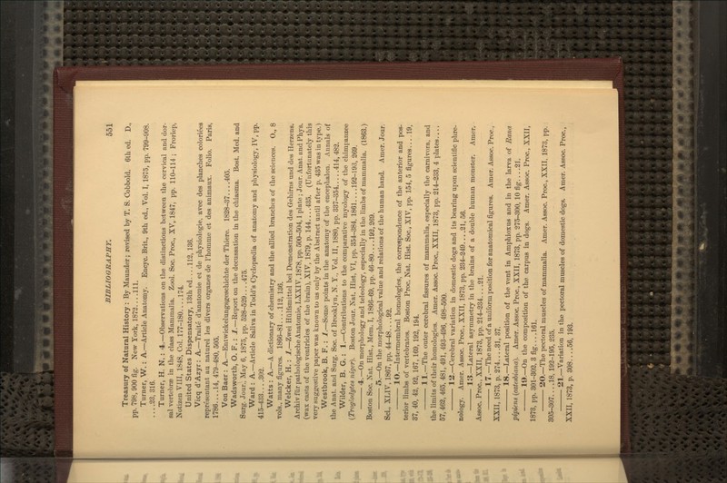 Treasury of Natural History : By Maunder; revised by T. S. Cobbold. 6tli ed. D., pp. 798, 900 fig. New York, 1873.... 111. Turner, W.: A.—Article Anatomy. Encyc. Brit., 9th ed., Vol. I, 1875, pp. 799-908. ... .23, 316. Turner, H. N. : 4.—Observations on the distinctions between the cervical and dor- sal vertebrae in the class Mammalia. Zool. Soc. Proc., XV,. 1847, pp. 110-114 ; Froriep, Notizen VIII, 1848, Col. 177-180... .174 United States Dispensatory, 13th ed... .112, 136. Vicq d'Azyr: A.—Traite d'anatoraie et de physiologie, avec des planches coloriees representant au naturel les divers organes de I'homme et des animaux. Folio. Paris, 1786....14, 479-480, 505. Von Baer : A.—Entwickelungsgeschichte der Thiere. 1828-37 405. Wadsworth, O. F. : 1.—Report on the decussation in the cliiasma. Bost, Med. and Surg. Jour., May 6, 1875, pp. 528-529... .475. Ward : A.—Article Saliva in Todd's Cyclopaedia of anatomy and physiology, IV, pp. 415-433....302. Watts : A.—A dictionary of chemistry and the allied branches of the sciences. 0., 8 vols., many figures. 1866-81 112,136. Welcker, H. : 1.—Zwei Hlilfsmittel bei Demonstration des Gehims und des Herzens. Archiv fiir pathologische Anatomie, LXXIV, 1878, pp. 500-504,1 plate ; Jour. Anat. and Phys. (wax casts of the ventricles of the brain), XIV, 1879, p. 144 435. (Unfortunately this very suggestive paper was known to us only by the Abstract until after p. 435 was in type.) Westbrook, B. F. : 1.—Some points in the anatomy of the encephalon. Annals of the Anat. and Surg. Soc. of Brooklyn, N. Y., Vol. II, 1880, pp. 337-354 414, 482. Wilder, B. G. : 1.—Contributions to the comparative myology of the chimpanzee {Troglodytes niger). Boston Jour. Nat. Hist, VI, pp. 354-384, 1861... .192-193, 269. 4.—On morphology and teleology, especially in tlie limbs of mammalia. (1863.) Boston Soc. Nat. Hist., Mem. I, 1866-69, pp. 46-80 192,269. 5.—On the morphological value and relations of the human hand. Amer. Jour. Sci„ XLIV, 1867, pp. 44-48... .92. 10.—Intermembral homologies, the correspondence of the anterior and pos- terior limbs of vertebrates. Boston Proc. Nat. Hist. Soc, XIV, pp. 154, 5 figures 19, 37, 40, 42, 92, 167,169, 192, 194. 11.—The outer cerebral fissures of mammalia, especially the carnivora, and the limits of their homologies. Amer. Assoc. Proc, XXII, 1873, pp. 214r-233, 4 plates.... 57,462, 465. 481, 491, 493-496, 498-500. 1 ii.—Cerebral variation in domestic dogs and its bearing upon scientific phre- nology. Amer. Assoc Proc. XXII, 1873, pp. 234-249 21, 56. 13.—Lateral asymmetry in the brains of a double human monster. Amer. Assoc. Proc, XXII, 1873, pp. 214-234... .21. 17.—The need of a uniform position for anatomical figures. Amer. Assoc. Proc, XXII, 1873, p. 274... .31, 37. 18.—Lateral position of tbe vent in Amphioxus and in the larva of Rana pipiens (catesUana). Amer. Assoc Proc, XXII, 1873, pp. 275-300, 10 fig 21. 19.—On the composition of the carpus in dogs. Amer. Assoc. Proc, XXII, 1873, pp. 301-302, 3 fig... .161. 20.—The pectoral muscles of mammalia. Amer. Assoc. Proc, XXII, 1873, pp. 305-307....18, 192-195, 235. 21.—Variation in the pectoral muscles of domestic dogs. Amer. Assoc. Proc, XXII, 1873, p. 308....56, 193.