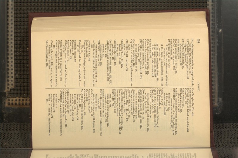 Cat, advantages for study as compared with the dog, rat, rabbit, etc., 56. CATALOG UE, data for specimen, 46. slip box, tigure of, 50. CATALOGUES, library, 46. of manufacturers, 59. Cau'da stria'ti, 474. Cau'dal and cephal'ic, use of, 23. Cau'dal or tail vertebrae, 170. Caul, omentum, 280. CAVITIES of the body, 33. of the brain, importance and advantage of for study, 401. of the brain, communication with the exterior, 401. of the brain, completely closed, 414. of the brain, names of, 406, 409. of the brain, their relation, 418. Ca'vum o'ris, 303. Cel'la {Latin, a cell), me'dia, 474. Cements for bones and teeth, 107. Centigrade thermometer, 3. CENTRAL canal of myelon, 413, 474. tubular gray, 475. use and significance of, 26. Cen'trum vertebra'le, 172. Cephalic and cau'dal, significance and use of. 23. CEREBEL'LAR cine'rea, 475. fos'sa, 186. CEREBEL'LUM, 474-475. lateral lobe of, 481. of frog, 419. CER'EBRAL fos'sa, 186. pedun'cles, 476. Cer'ebro spi'nal nervous system, 369, 373. CER'EBRUM and its fissures, 493-503. its form, 493. parvum, 474. prosencephalon, 485. CER'VICAL nerves, 373. vertebrae and determination of, 170. Cer'vico-fa'cial division of the facial nerve, 301. Cer'vix of a rib, 166. Chain hooks, 65. Changes in terminology, objects and meth- ods, 13. Charcoal, animal, for filtering alcohol, etc., 83. 123. Charriere scalpel, 69. Chaussiere, 15. Chest, thorax. 308. Chevron bones, 171. Chias'ma {xiaaua, the mark of the letter ;t). 475, 507. Chloral hydrate as a preservative, 124. Chloroforming animals, 80. Choice of origin and insertion of a muscle, 195. Cholecyst'is {xo'^^< hile, Kvarig, a cyst or bladder), 277, 286, 289. Chor'da spermat'ica, 143. Chor'da spina'lis. 372, 482. Chor'dae tendin'e«, 327. Cho'roid plex'us of lateral ventricles, 485. Choroi'dea, 521. Chyle vessels, 364. CIL'IARY muscle, 525. plicae or folds, 522. Cim'bia, tractus transversus pedunculi, 475. CINE'REA {Latin, of or like ashes), gray nervous matter, 369-370, 475. functions of, 371. of the brain, 475. structure of, 398-399. Clark, C. F., 64. Class Mammalia, 8. Classification of animals. Table of, 9. Cla'va {Latin, a knotty branch), 475. Clav'icle, clavic'ula, 56. CLAVIC'ULA, clav'icle, 56. determination of right and left, 150. of cat, figured, 162. Claw points, removal of, 102. Claws as appendages of the skin, 512. CLEANING bones, 103-111. canula and syringe, 146. Cleanliness, precautions for, 81. Cleavage of muscles, 195. Cleaves, Prof. E. C, vi, xxi. Clements, Miss G. D., xxi, 461. Clipping the hair, 204. Coagulation of tissues by alcohol, 117. Coarse injections of blood vessels, 137-148. Coats of the eye, 521-522. Coccyge'al nerves, 373. COCH'LEA, 529. canal of, 531. scalae and spiral lamina of, 529. transection of a coil of, 533. Codman and ShurtleflF, 79. CCE'LI^ (Koi?.ia, a cavity), ventricles of the brain, 4QQ. relations of, 413. ventral exposure of, with figure, 440. Cce'lum, trunk cavity, 37. Col'lum, neck, 39, 307. Co'Ion, 285. Colors for injections, 139. COLUM'NA dorsa'lis (myel'onis), 475. for'nicis, 475. latera'lis (myelonis), 476. poste'rior, 475. ventra'lis (mvelonis), 476. vertebra'lis, 169-173. Colum'nae car'neae, 327. Columns of alba in the myelon, 370. Combination of words, 28. COMMISSU'RA ante'rior, praecommissura, 484. for'nicis, 476. haliena'rum, 476. mag'na, callosum, 474. me'dia s. mol'lis. medicommissura, 481.