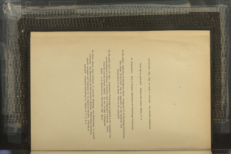 COPYRIGHT, 1893, 1895, BY HURT G. WILDER. ALL RIGHTS RESERVED. Price, jti.oo, post-paid. Address the author, Ithaca, N. Y. In Preparation : How to Prepare Specimens for Physiology Practicums. By the author: Dissection of the Sheep's Brain : being part IV of Physiology Practicums, with Plates XVIII-XXV and an Appendix on the Removal and Preservation of the Brain. Price 40 cts., post-paid. By the author and S. H. Gage: Anatomical Technology as Applied to the Domestic Cat an Introduction to Human, Veterinary, and Comparative Anatomy. Third, from the second revised, edition. Pp. 600, 120 figs, 4 lithograph plates. A. S Barnes & Co., New York, 1892. $4.50. By Simon Henry Gage, Professor of Anatomy, Histology and Embryology in Cornell University : The Microscope and Microscopical Methods. Fifth edition, rewritten, greatly enlarged, and illustrated by 103 figures in the text. Price $1.50 post-paid. Comstock Publishing Co., Ithaca, N. Y., U. S. A.