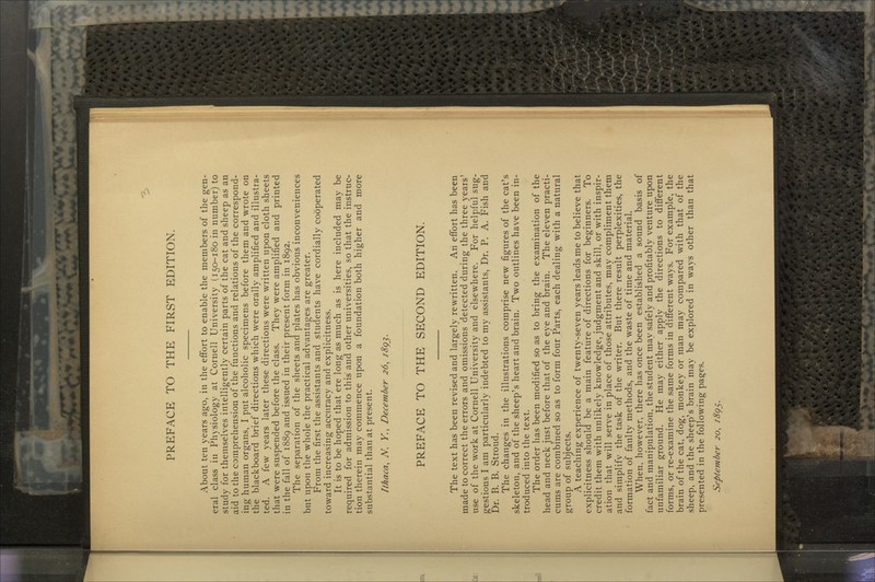 PREFACE TO THE FIRST EDITION. About ten years ago, in the effort to enable the members of the gen- eral class in Physiology at Cornell University (150-180 in number) to study for themselves intelligently certain parts of the cat and sheep as an aid to the comprehension of the functions and relations of the correspond- ing human organs, I put alcoholic specimens before them and wrote on the blackboard brief directions which were orally amplified and illustra- ted. A few years later these directions were written upon cloth sheets that were suspended before the class. They were amplified and printed in the fall of 1889 and issued in their present form in 1892. The separation of the sheets and plates has obvious inconveniences but upon the whole the practical advantages are greater. From the first the assistants and students have cordially cooperated toward increasing accuracy and explicitness. It is to be hoped that ere long as much as is here included may be required for admission to this and other universities, so that the instruc- tion therein may commence upon a foundation both higher and more substantial than at present. Ithaca, N. K, December 26, 1893. PREFACE TO THE SECOND EDITION. The text has been revised and largely rewritten. An effort has been made to correct the errors and omissions detected during the three years' use of the work at Cornell University and elsewhere. For helpful sug- gestions I am particularly indebted to my assistants, Dr. P. A. Fish and Dr. B. B. Stroud. The changes in the illustrations comprise new figures of the cat's skeleton, and of the sheep's heart and brain. Two outlines have been in- troduced into the text. The order has been modified so as to bring the examination of the head and neck just before that of the eye and brain. The eleven practi- cums are combined so as to form four Parts, each dealing with a natural group of subjects. A teaching experience of twenty-seven years leads me to believe that explicitness should be a main feature of directions for beginners. To credit them with unlikely knowledge, judgment and skill, or with inspir- ation that will serve in place of those attributes, may compliment them and simplify the task of the writer. But there result perplexities, the formation of faulty methods, and the waste of time and material. When, however, there has once been established a sound basis of fact and manipulation, the student may safely and profitably venture upon unfamiliar ground. He may either apply the directions to different forms, or re-examine the same forms in different ways. For example, the brain of the cat, dog, monkey or man may compared with that of the sheep, and the sheep's brain may be explored in ways other than that presented in the following pages. September 20, 1895.