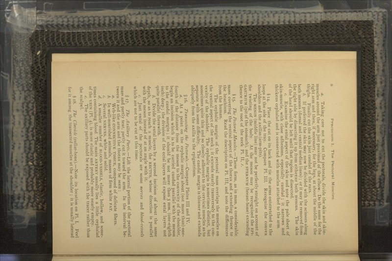 a. Taking care not to cut the pectorals, divide the skin and skin- muscles around the arm just proximad of the elbow. Do the same for the right arm and then, if necessary, for the legs, at about the middle of the thighs. Finally cut the skin just caudad of the ears. b. If preferred the skin may now be divided with the scissors along both mesons (dorsal and ventral median lines) ; or it may be removed from the right side by dissecting it up from either or both mesons. The skin of the head should be left until that region is dissected. c. Examine the ental aspect of the skin and note the pale sheet of skin-muscle, with close adhesions, especially caudad ; it narrows and thickens cephalad and is connected with muscles attached to the arm. § 14. Place the cat on its back and tie the arms outstretched to the loops at the side of the tray. Compare PI. III. Recognize the convex shoulders and the axillas (arm-pits). The MESON (middle line) may not be perfectly straight on account of the twisting of the body. At the meson may be recognized the EPI- GASTRIUM (pit of the stomach), and the STERNUM (breast-bone) extending thence to the root of the neck PI. II, /. §15. The Pectoral Muscles.—These form, as in man, a considerable mass covering the ventral aspect of the thorax and extending thence to the brachium. Read the description on PI. Ill, and note the differences from the human. The cephalic margin of the pectoral mass overlaps the muscles on the ventral aspect of the neck ; it extends nearly transversely to the con- vexity of the shoulder. The cephalic margin is sometimes distinct, but sometimes quite thin and so closely adherent to the cervical muscles as to separate with some difficulty. The caudal margin is thinner and extends obliquely from the axilla to the epigastrium. § 16. Transecting the Pectorals.—Compare Plates III and IV. a. At a point on the cephalic margin about (not more than) one- fourth of the distance from the meson to the convexity of the shoulder, begin an incision which is to be carried caudad parallel with the meson to the caudal margin ; it should be not more than 3 mm. (one-eighth inch) deep ; the division of the ectal layers will expose ental layers not quite parallel therewith. b. Divide the ental layers by a second incision of about the same depth, so as to reach a muscle, the RECTUS, whose direction is parallel with the meson instead of at an angle with it. c. Just ental of the pectorals are some nerves and blood-vessels which are not to be cut at this time. § 17. The Axillary Parts.—Lift the lateral portion of the pectoral mass and partly tear, partly cut it toward the arm. In the interval be- tween it and the arm and the thorax may be seen : a. Web-like CONNECTIVE TISSUE, composed of delicate fibers. b. In well-nourished animals, masses of firm white FAT. c. Several NERVES, white and solid. d. A smaller number of BLOOD-VESSELS, elastic, hollow, and some- times containing blood. The main ARTERY usually lies a little cephalad of the VEIN (PI. 4), is more elastic and probably more nearly empty. f. The axillary parts should be exposed with the tracer rather than the scalpel. $ iS. The ('/(ir/<It (collar-bone).—Note its location on PI. I. Feel for it among the transected muscles at the shoulder ; it is usually laterad