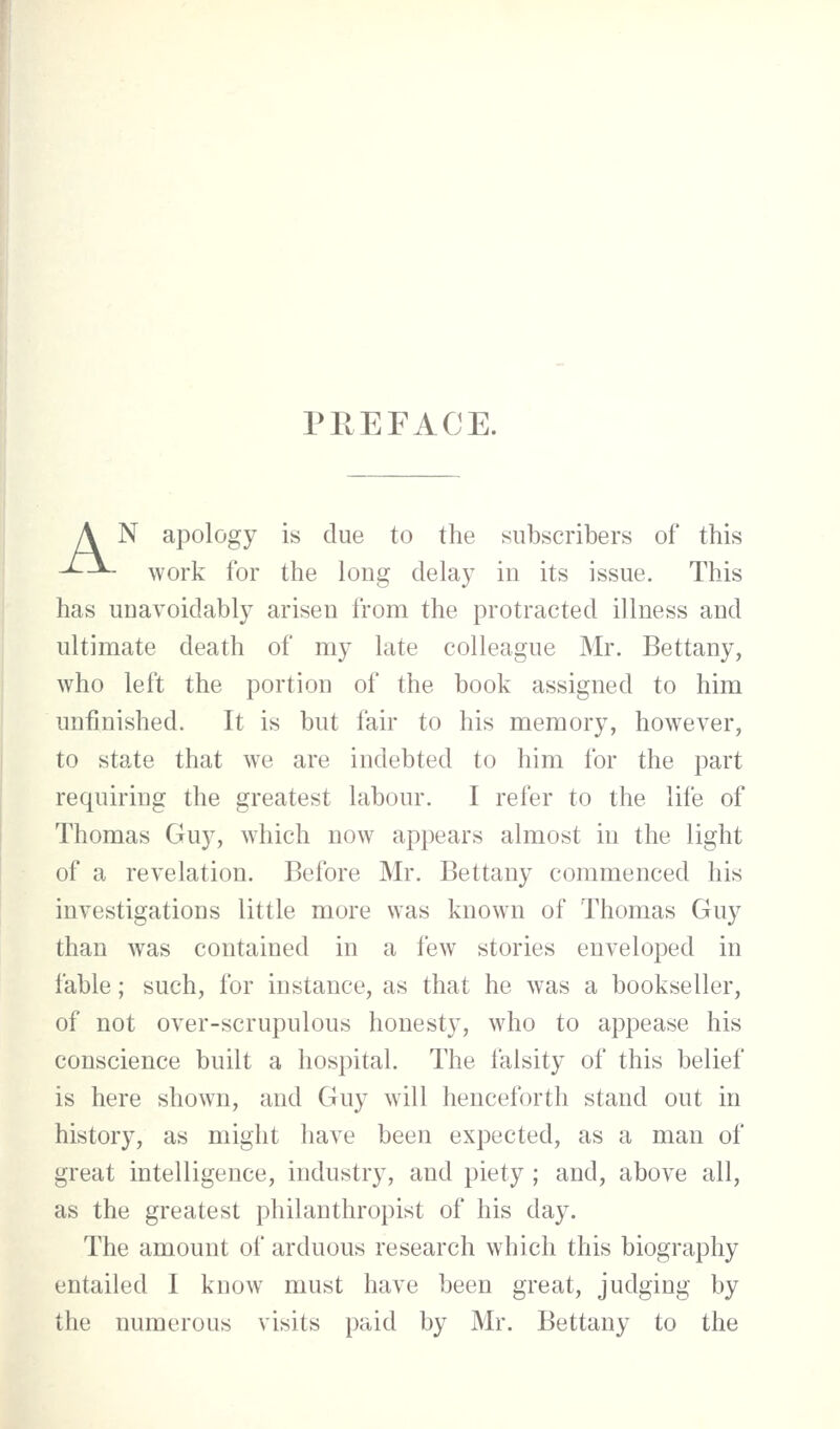 PREFACE. A N apology is due to the subscribers of this ^-*- work for the long delay in its issue. This has unavoidably arisen from the protracted illness and ultimate death of my late colleague Mr. Bettany, who left the portion of the book assigned to him unfinished. It is but fair to his memory, however, to state that we are indebted to him for the part requiring the greatest labour. I refer to the life of Thomas Guy, which now appears almost in the light of a revelation. Before Mr. Bettany commenced his investigations little more was known of Thomas Guy than was contained in a few stories enveloped in fable; such, for instance, as that he was a bookseller, of not over-scrupulous honesty, who to appease his conscience built a hospital. The falsity of this belief is here shown, and Guy will henceforth stand out in history, as might have been expected, as a man of great intelligence, industry, and piety; and, above all, as the greatest philanthropist of his day. The amount of arduous research which this biography entailed I know must have been great, judging by the numerous visits paid by Mr. Bettany to the
