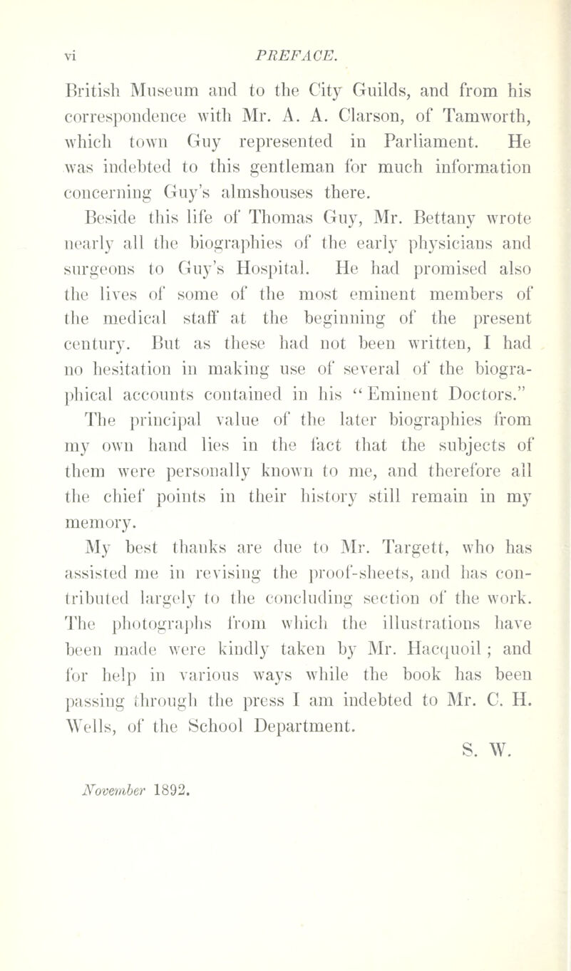 British Museum and to the City Guilds, and from his correspondence with Mr. A. A. Chirson, of Tamworth, which town Guy represented in Parliament. He was indebted to this gentleman for much information concerning Guy's almshouses there. Beside this life of Thomas Guy, Mr. Bettany wrote nearly all the biographies of the early physicians and surgeons to Guy's Hospital. He had promised also the lives of some of the most emhient members of the medical staff at the beginning of the present century. But as these had not been written, I had no hesitation in making use of several of the biogra- phical accounts contained in his  Eminent Doctors. The principal value of the later biographies from my own hand lies in the fact that the subjects of them were personally known to me, and therefore all the chief points in their history still remain in my memory. My best thanks are clue to Mr. Targett, who has assisted me in revising the proof-sheets, and has con- tributed largely to the concluding section of the work. The ph()togra])lis from which the illustrations have been made were kindly taken by Mr. Hacquoil; and for help in various ways while the book has been passing through the press I am indebted to Mr. C. H. Wells, of the School Department. S. W. November 1892.
